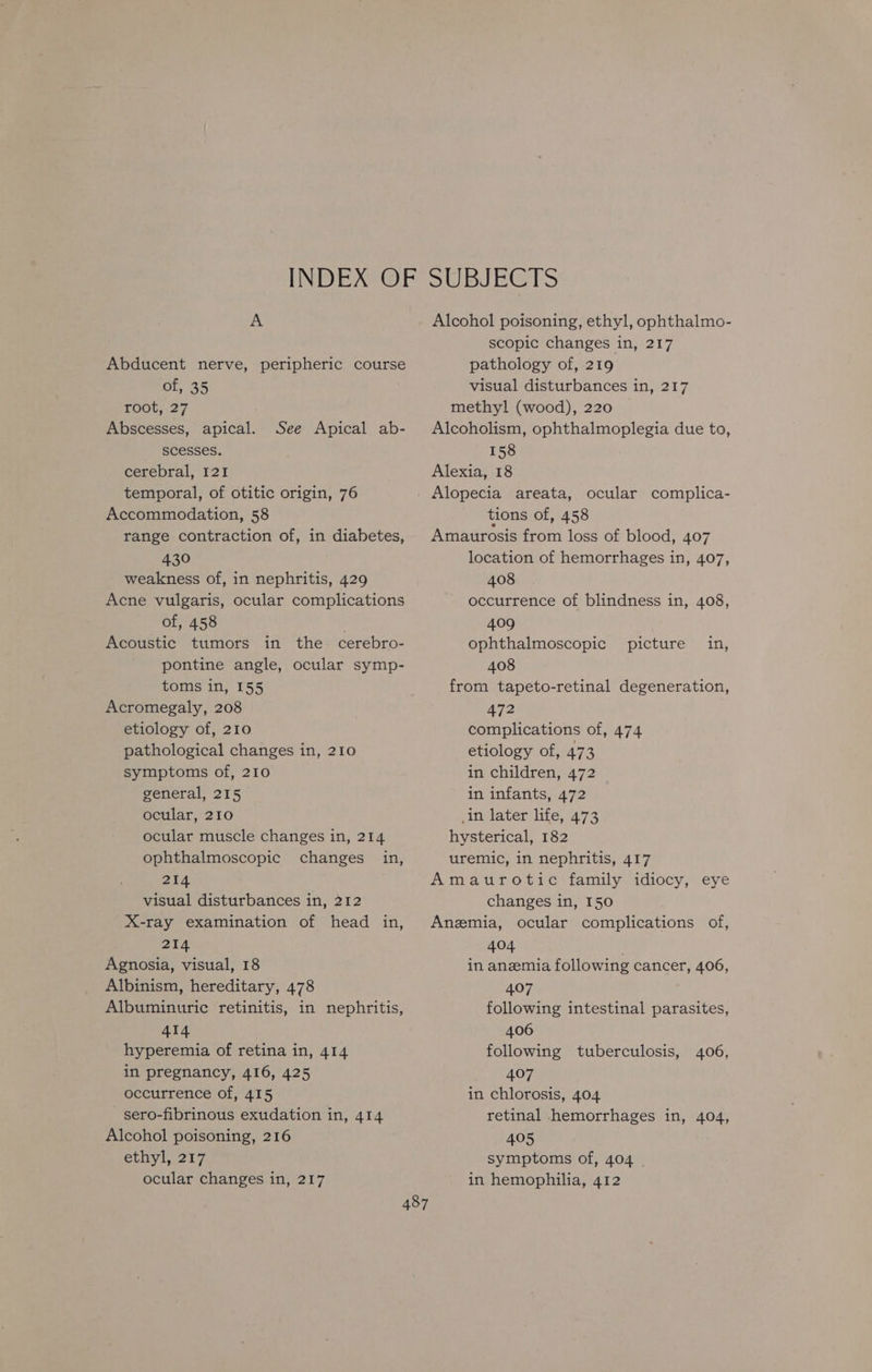 Abducent nerve, peripheric course of, 35 root, 27 Abscesses, apical. scesses. cerebral, 121 temporal, of otitic origin, 76 Accommodation, 58 range contraction of, in diabetes, 430 weakness of, in nephritis, 429 Acne vulgaris, ocular complications of, 458 . Acoustic tumors in the. cerebro- pontine angle, ocular symp- toms in, 155 Acromegaly, 208 etiology of, 210 pathological changes in, 210 symptoms of, 210 general, 215 ocular, 210 ocular muscle changes in, 214 ophthalmoscopic changes in, 214 visual disturbances in, 212 X-ray examination of head in, 214 Agnosia, visual, 18 Albinism, hereditary, 478 Albuminuric retinitis, in nephritis, 414 hyperemia of retina in, 414 in pregnancy, 416, 425 occurrence of, 415 sero-fibrinous exudation in, 414 Alcohol poisoning, 216 ethyl, 217 ocular changes in, 217 See Apical ab- scopic changes in, 217 pathology of, 219 visual disturbances in, 217 methyl (wood), 220 Alcoholism, ophthalmoplegia due to, 158 Alexia, 18 Alopecia areata, ocular complica- tions of, 458 Amaurosis from loss of blood, 407 location of hemorrhages in, 407, 408 occurrence of blindness in, 408, 409 ophthalmoscopic 408 from tapeto-retinal degeneration, 472 complications of, 474 etiology of, 473 in children, 472 in infants, 472 in later life, 473 hysterical, 182 uremic, in nephritis, 417 Amaurotic family idiocy, eye changes in, 150 Anzmia, ocular complications of, 404 in anemia following cancer, 406, 407 following intestinal parasites, 406 following tuberculosis, 407 in chlorosis, 404 retinal hemorrhages in, 404, 405 symptoms of, 404 in hemophilia, 412 picture in, 406,