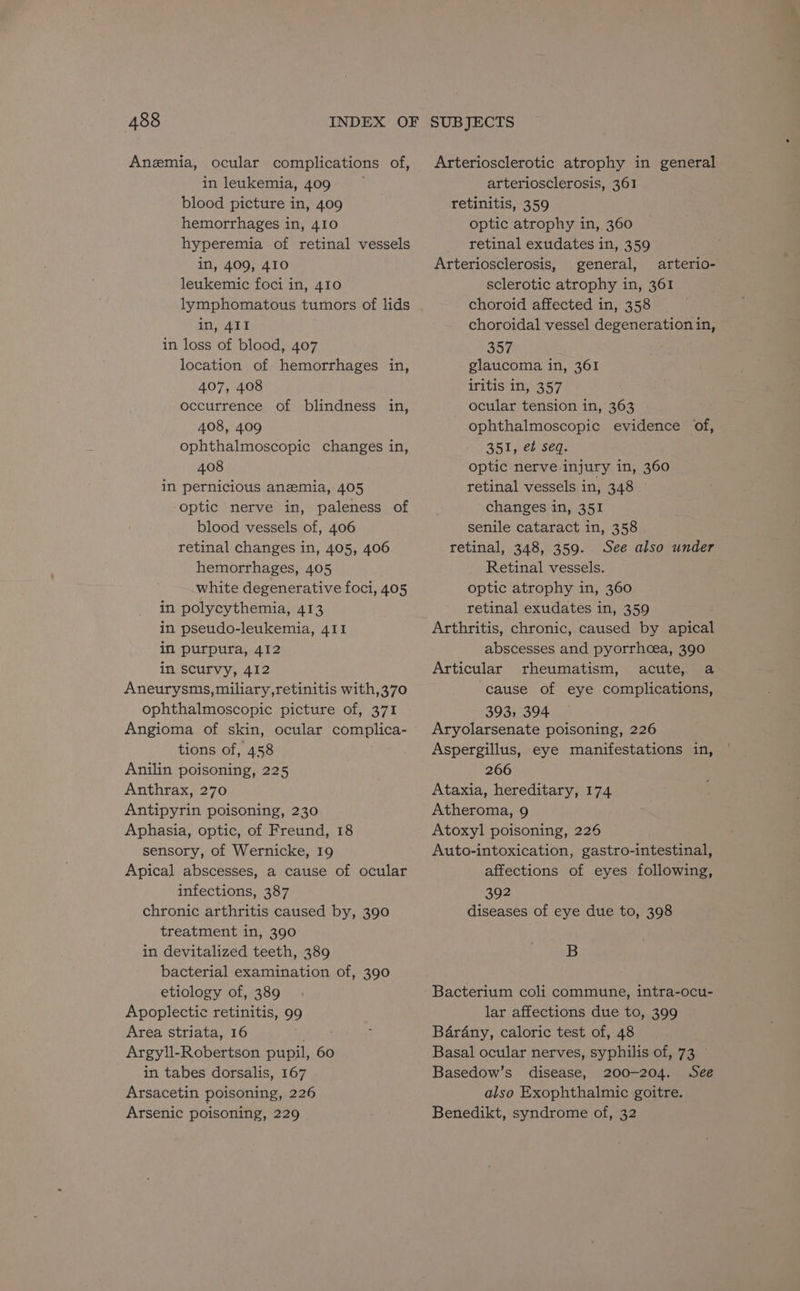 Anemia, ocular complications of, in leukemia, 409 blood picture in, 409 hemorrhages in, 410 hyperemia of retinal vessels in, 409, 410 leukemic foci in, 410 lymphomatous tumors of lids in, 411 in loss of blood, 407 location of hemorrhages in, 407, 408 occurrence of blindness in, 408, 409 ophthalmoscopic changes in, 408 in pernicious anemia, 405 optic nerve in, paleness of blood vessels of, 406 retinal changes in, 405, 406 hemorrhages, 405 white degenerative foci, 405 in polycythemia, 413 in pseudo-leukemia, 411 in purpura, 412 in scurvy, 412 Aneurysms, miliary,retinitis with,370 ophthalmoscopic picture of, 371 Angioma of skin, ocular complica- tions of, 458 Anilin poisoning, 225 Anthrax, 270 Antipyrin poisoning, 230 Aphasia, optic, of Freund, 18 sensory, of Wernicke, 19 Apical abscesses, a cause of ocular infections, 387 chronic arthritis caused by, 390 treatment in, 390 in devitalized teeth, 389 bacterial examination of, 390 etiology of, 389 Apoplectic retinitis, 99 Area striata, 16 Argyll-Robertson pupil, 60 in tabes dorsalis, 167 Arsacetin poisoning, 226 Arsenic poisoning, 229 Arteriosclerotic atrophy in general arteriosclerosis, 361 retinitis, 359 optic atrophy in, 360 retinal exudates in, 359 Arteriosclerosis, general, arterio- sclerotic atrophy in, 361 choroid affected in, 358 choroidal vessel degeneration in, 357 glaucoma in, 361 iritis in, 357 ocular tension in, 363 ophthalmoscopic evidence of, 351, et seq. optic nerve injury in, 360 retinal vessels in, 348 changes in, 351 senile cataract in, 358 retinal, 348, 359. See also under Retinal vessels. optic atrophy in, 360 retinal exudates in, 359 Arthritis, chronic, caused by apical abscesses and pyorrhcea, 390 Articular rheumatism, acute, a cause of eye complications, 393, 394 Aryolarsenate poisoning, 226 Aspergillus, eye manifestations in, 266 Ataxia, hereditary, 174 Atheroma, 9 Atoxyl poisoning, 226 Auto-intoxication, gastro-intestinal, affections of eyes following, 392 diseases of eye due to, 398 B Bacterium coli commune, intra-ocu- lar affections due to, 399 Barany, caloric test of, 48 Basal ocular nerves, syphilis of, 73 © Basedow’s disease, 200-204. See also Exophthalmic goitre. Benedikt, syndrome of, 32