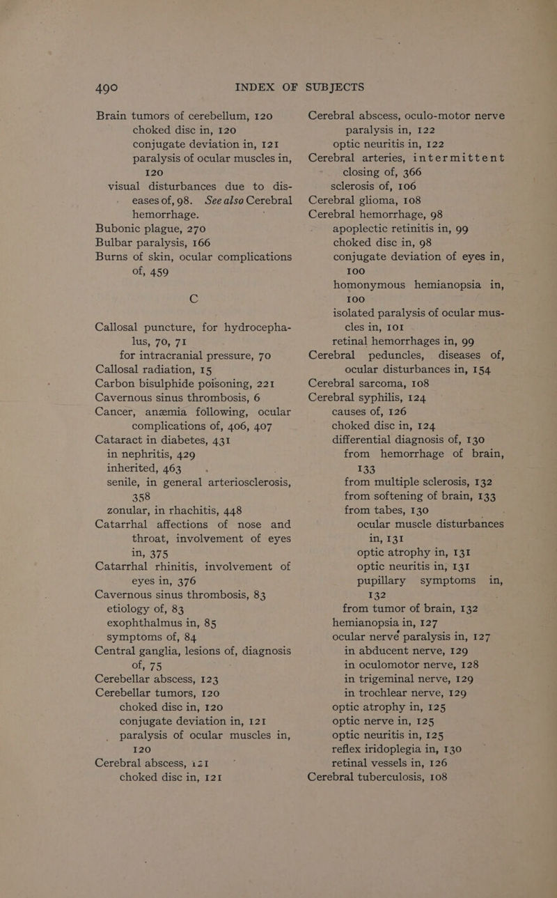 Brain tumors of cerebellum, 120 choked disc in, 120 conjugate deviation in, 121 paralysis of ocular muscles in, 120 visual disturbances due to dis- eases of, 98. See also Cerebral hemorrhage. Bubonic plague, 270 Bulbar paralysis, 166 Burns of skin, ocular complications of, 459 C Callosal puncture, for hydrocepha- lus, 70, 71 for intracranial pressure, 70 Callosal radiation, 15 Carbon bisulphide poisoning, 221 Cavernous sinus thrombosis, 6 Cancer, anemia following, ocular complications of, 406, 407 Cataract in diabetes, 431 in nephritis, 429 inherited, 463 senile, in general arteriosclerosis, 358 zonular, in rhachitis, 448 Catarrhal affections of nose and throat, involvement of eyes in, 375 Catarrhal rhinitis, involvement of eyes in, 376 Cavernous sinus thrombosis, 83 etiology of, 83 exophthalmus in, 85 symptoms of, 84 Central ganglia, lesions of, diagnosis of, 75 Cerebellar abscess, 123 Cerebellar tumors, 120 choked disc in, 120 conjugate deviation in, 121 paralysis of ocular muscles in, 120 Cerebral abscess, iZI Cerebral abscess, oculo-motor nerve paralysis in, 122 optic neuritis in, 122 Cerebral arteries, intermittent closing of, 366 sclerosis of, 106 Cerebral glioma, 108 Cerebral hemorrhage, 98 apoplectic retinitis in, 99 choked disc in, 98 conjugate deviation of eyes in, 100 homonymous hemianopsia in, 100 isolated paralysis of ocular mus- cles in, IOI retinal hemorrhages in, 99 Cerebral peduncles, diseases of, ocular disturbances in, 154 Cerebral sarcoma, 108 Cerebral syphilis, 124 causes of, 126 choked disc in, 124 differential diagnosis of, 130 from hemorrhage of brain, 133 from multiple sclerosis, 132 from softening of brain, 133 from tabes, 130 ocular muscle disturbances in, 131 optic atrophy in, 131 optic neuritis in, 131 pupillary symptoms 132 from tumor of brain, 132 hemianopsia in, 127 ocular nerve paralysis in, 127 in abducent nerve, 129 in oculomotor nerve, 128 in trigeminal nerve, 129 in trochlear nerve, 129 optic atrophy in, 125 optic nerve in, 125 optic neuritis in, 125 reflex iridoplegia in, 130 retinal vessels in, 126 in,