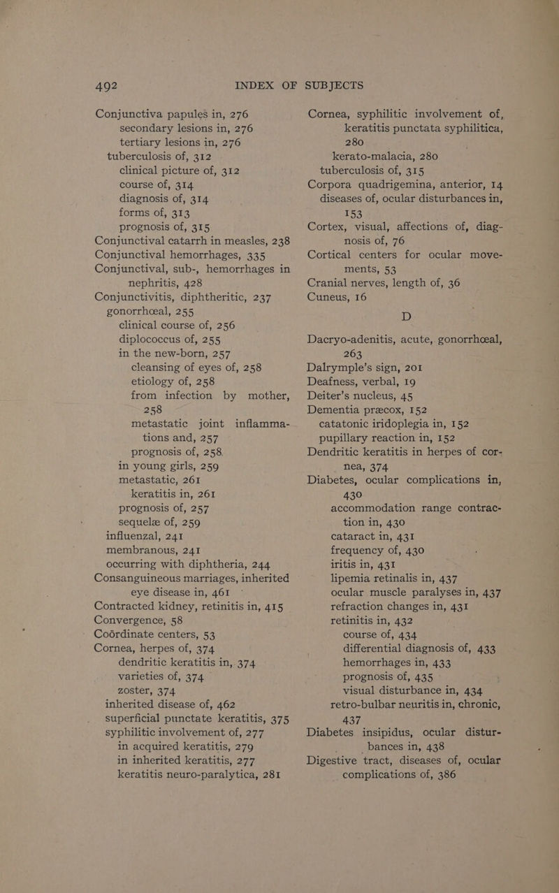 Conjunctiva papules in, 276 secondary lesions in, 276 tertiary lesions in, 276 tuberculosis of, 312 clinical picture of, 312 course of, 314 diagnosis of, 314 forms of, 313 prognosis of, 315 Conjunctival catarrh in measles, 238 Conjunctival hemorrhages, 335 Conjunctival, sub-, hemorrhages in nephritis, 428 Conjunctivitis, diphtheritic, 237 gonorrhceal, 255 clinical course of, 256 diplococcus of, 255 in the new-born, 257 cleansing of eyes of, 258 etiology of, 258 from infection by mother, 258 metastatic joint tions and, 257 prognosis of, 258. in young girls, 259 metastatic, 261 keratitis in, 261 prognosis of, 257 sequele of, 259 influenzal, 241 membranous, 241 occurring with diphtheria, 244 Consanguineous marriages, inherited eye disease in, 461 Contracted kidney, retinitis in, 415 Convergence, 58 Coérdinate centers, 53 Cornea, herpes of, 374 dendritic keratitis in,.374 varieties of, 374 zoster, 374 inherited disease of, 462 superficial punctate keratitis, 375 syphilitic involvement of, 277 in acquired keratitis, 279 in inherited keratitis, 277 keratitis neuro-paralytica, 281 inflamma- Cornea, syphilitic involvement of, keratitis punctata syphilitica, 280 kerato-malacia, 280 tuberculosis of, 315 Corpora quadrigemina, anterior, 14 diseases of, ocular disturbances in, 153 Cortex, visual, affections of, diag- nosis of, 76 Cortical centers for ocular move- ments, 53 Cranial nerves, length of, 36 Cuneus, 16 D Dacryo-adenitis, acute, gonorrheeal, 263 Dalrymple’s sign, 201 Deafness, verbal, 19 Deiter’s nucleus, 45 Dementia przecox, 152 catatonic iridoplegia in, 152 pupillary reaction in, 152 Dendritic keratitis in herpes of cor- nea, 374 Diabetes, ocular complications in, 430 accommodation range contrac- tion in, 430 cataract in, 431 frequency of, 430 iritis in, 431 lipemia retinalis in, 437 ocular muscle paralyses in, 437 refraction changes in, 431 retinitis in, 432 course of, 434 differential diagnosis of, 433 hemorrhages in, 433 prognosis of, 435 visual disturbance in, 434 retro-bulbar neuritis in, chronic, 437 Diabetes insipidus, ocular distur- _bances in, 438 Digestive tract, diseases of, ocular complications of, 386