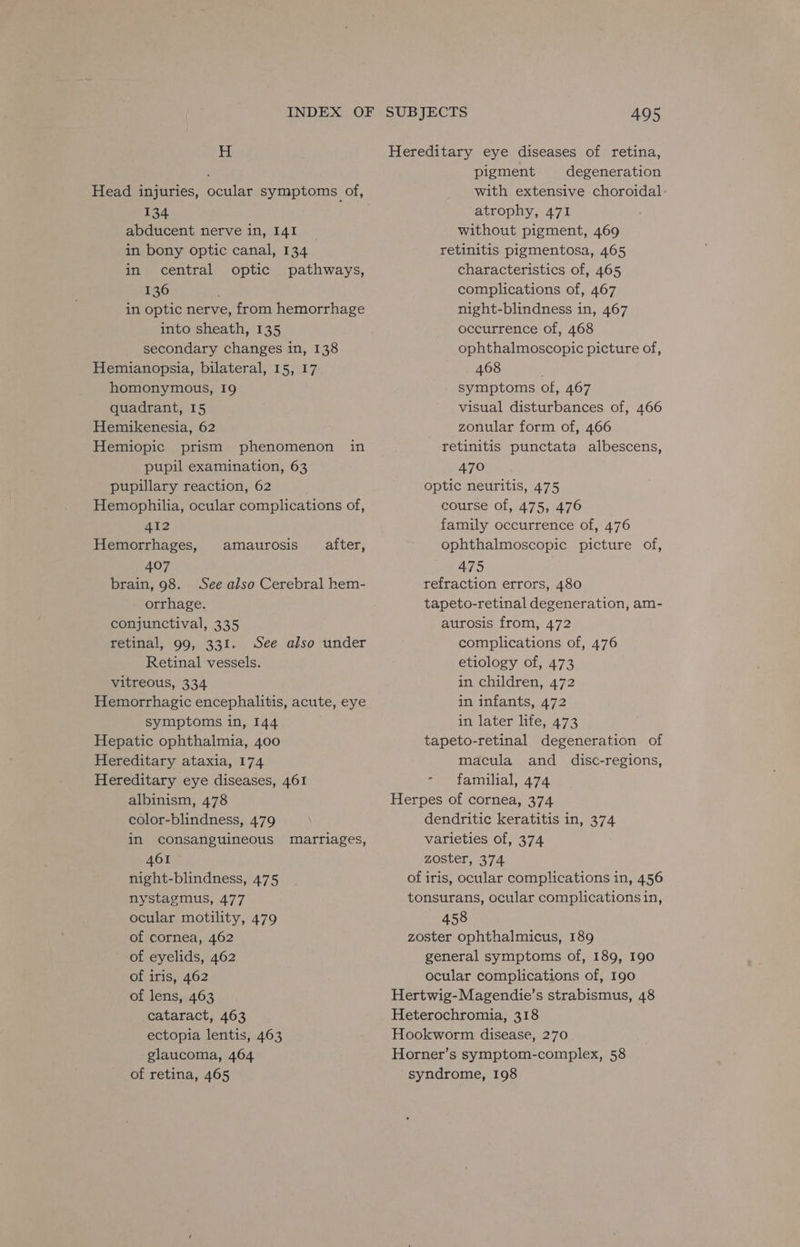 H Head injuries, ocular symptoms of, 134 abducent nerve in, 141 in bony optic canal, 134 in central optic pathways, 136 in optic nerve, from hemorrhage into sheath, 135 secondary changes in, 138 Hemianopsia, bilateral, 15, 17 homonymous, 19 quadrant, 15 Hemikenesia, 62 Hemiopic prism phenomenon pupil examination, 63 pupillary reaction, 62 Hemophilia, ocular complications of, in 412 Hemorrhages, amaurosis after, 407 brain, 98. See also Cerebral hem- orrhage. conjunctival, 335 retinal, 99, 331. See also under Retinal vessels. vitreous, 334 Hemorrhagic encephalitis, acute, eye symptoms in, 144 Hepatic ophthalmia, 400 Hereditary ataxia, 174 Hereditary eye diseases, 461 albinism, 478 color-blindness, 479 in consanguineous marriages, 461 night-blindness, 475 nystagmus, 477 ocular motility, 479 of cornea, 462 of eyelids, 462 of iris, 462 of lens, 463 cataract, 463 ectopia lentis, 463 glaucoma, 464 of retina, 465 Hereditary eye diseases of retina, pigment degeneration with extensive choroidal atrophy, 471 without pigment, 469 retinitis pigmentosa, 465 characteristics of, 465 complications of, 467 night-blindness in, 467 occurrence of, 468 ophthalmoscopic picture of, 468 | symptoms of, 467 visual disturbances of, 466 zonular form of, 466 retinitis punctata albescens, 470 optic neuritis, 475 course of, 475, 476 family occurrence of, 476 ophthalmoscopic picture of, 475 refraction errors, 480 tapeto-retinal degeneration, am- aurosis from, 472 complications of, 476 etiology of, 473 in children, 472 in infants, 472 in later life, 473 tapeto-retinal degeneration of macula and _ disc-regions, familial, 474 Herpes of cornea, 374 dendritic keratitis in, 374 varieties of, 374 zoster, 374 of iris, ocular complications in, 456 tonsurans, ocular complications in, 458 zoster ophthalmicus, 189 general symptoms of, 189, 190 ocular complications of, 190 Hertwig-Magendie’s strabismus, 48 Heterochromia, 318 Hookworm disease, 270 Horner’s symptom-complex, 58 syndrome, 198