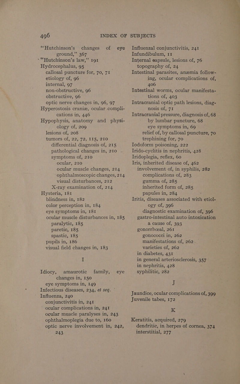 ‘‘Hutchinson’s changes of ground,’ 367 *“Hutchinson’s law,” 191 Hydrocephalus, 95 callosal puncture for, 70, 71 etiology of, 96 internal, 97 non-obstructive, 96 obstructive, 96 optic nerve changes in, 96, 97 Hyperostosis craniz, ocular .compli- cations in, 446 Hypophysis, anatomy and physi- ology of, 209 lesions of, 208 tumors of, 22, 72, 115, 210 differential diagnosis of, 215 pathological changes in, 210 symptoms of, 210 ocular, 210 ocular muscle changes, 214 ophthalmoscopic changes, 214 visual disturbances, 212 X-ray examination of, 214 Hysteria, 181 blindness in, 182 color perception in, 184 eye symptoms in, 181 ocular muscle disturbances in, 185 paralytic, 185 paretic, 185 spastic, 185 pupils in, 186 visual field changes in, 183 eye I amaurotic changes in, 150 eye symptoms in, 149 Infectious diseases, 234, et seq. Influenza, 240 conjunctivitis in, 241 ocular complications in, 241 ocular muscle paralyses in, 243 ophthalmoplegia due to, 160 optic nerve involvement in, 242, 243 Idiocy, family, eye Influenzal conjunctivitis, 241 Infundibulum, 11 topography of, 24 Intestinal parasites, anemia follow- ing, ocular complications of, 406 Intestinal worms, ocular manifesta- tions of, 403 Intracranial optic path lesions, diag- nosis of, 71 Intracranial pressure, diagnosis of, 68 by lumbar puncture, 68 eye symptoms in, 69 relief of, by callosal puncture, 70 trephining for,.70 Iodoform poisoning, 222 Irido-cyclitis in nephritis, 428 Iridoplegia, reflex, 60 Iris, inherited disease of, 462 involvement of, in syphilis, 282 complications of, 283 gumma of, 285 inherited form of, 285 papules in, 284 Iritis, diseases associated with etiol- ogy of, 396 diagnostic examination of, 396 gastro-intestinal auto-intoxication a cause of, 393 gonorrhceal, 261 gonococci in, 262 manifestations of, 262 varieties of, 262 in diabetes, 431 in general arteriosclerosis, 357 in nephritis, 428 syphilitic, 282 i) Jaundice, ocular complications of, 399 Juvenile tabes, 172 K Keratitis, acquired, 279 dendritic, in herpes of cornea, 374 interstitial, 277