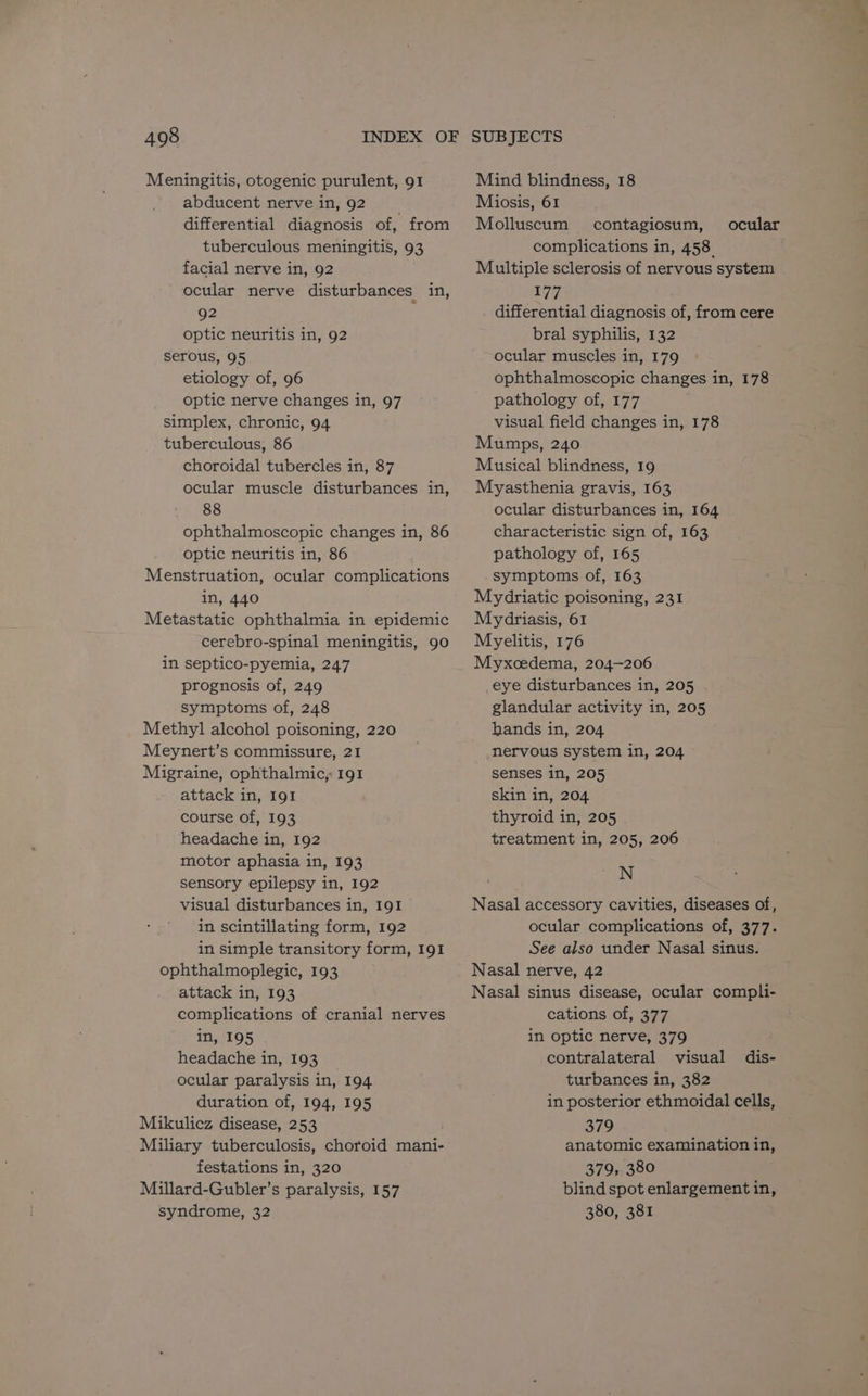 Meningitis, otogenic purulent, 91 abducent nerve in, 92 differential diagnosis of, from tuberculous meningitis, 93 facial nerve in, 92 ocular nerve disturbances in, 92 optic neuritis in, 92 serous, 95 etiology of, 96 optic nerve changes in, 97 simplex, chronic, 94 tuberculous, 86 choroidal tubercles in, 87 ocular muscle disturbances in, 88 ophthalmoscopic changes in, 86 optic neuritis in, 86 Menstruation, ocular complications in, 440 Metastatic ophthalmia in epidemic cerebro-spinal meningitis, 90 in septico-pyemia, 247 prognosis of, 249 symptoms of, 248 Methyl alcohol poisoning, 220 Meynert’s commissure, 21 Migraine, ophthalmic, 191 attack in, I91 course of, 193 headache in, 192 motor aphasia in, 193 sensory epilepsy in, 192 visual disturbances in, 191 in scintillating form, 192 in simple transitory form, 191 ophthalmoplegic, 193 attack in, 193 complications of cranial nerves in, 195 headache in, 193 ocular paralysis in, 194 duration of, 194, 195 Mikulicz disease, 253 Miliary tuberculosis, choroid mani- festations in, 320 Millard-Gubler’s paralysis, 157 syndrome, 32 Mind blindness, 18 Miosis, 61 Molluscum contagiosum, ocular complications in, 458. Multiple sclerosis of nervous system 177 differential diagnosis of, from cere bral syphilis, 132 ocular muscles in, 179 ophthalmoscopic changes in, 178 pathology of, 177 visual field changes in, 178 Mumps, 240 Musical blindness, 19 Myasthenia gravis, 163 ocular disturbances in, 164 characteristic sign of, 163 pathology of, 165 symptoms of, 163 Mydriatic poisoning, 231 Mydriasis, 61 Myelitis, 176 Myxcedema, 204-206 eye disturbances in, 205 . glandular activity in, 205 hands in, 204 nervous system in, 204 senses in, 205 skin in, 204 thyroid in, 205 treatment in, 205, 206 N Nasal accessory cavities, diseases of, ocular complications of, 377. See also under Nasal sinus. Nasal nerve, 42 Nasal sinus disease, ocular compli- cations of, 377 in optic nerve, 379 contralateral visual turbances in, 382 in posterior ethmoidal cells, 379 anatomic examination in, 379, 380 blind spot enlargement in, 380, 381 dis-