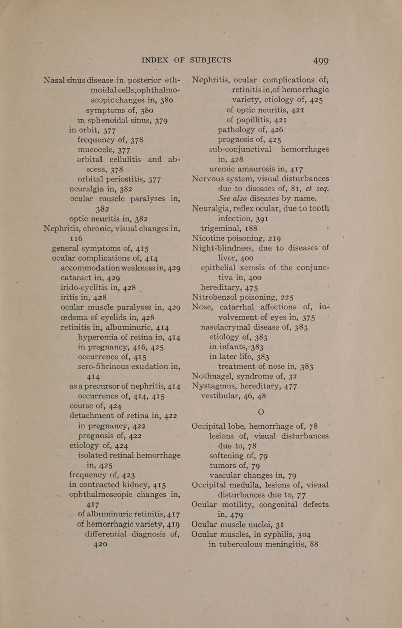 Nasal sinus disease in posterior eth- moidal cells ophthalmo- scopicchanges in, 380 symptoms of, 380 in sphenoidal sinus, 379 in orbit, 377 frequency of, 378 mucocele, 377 orbital cellulitis and ab- Scess375 orbital periostitis, 377 neuralgia in, 382 ocular muscle paralyses in, 382 optic neuritis in, 382 Nephritis, chronic, visual changes in, 116 general symptoms of, 415 ocular complications of, 414 accommodation weakness in, 429 cataract in, 429 irido-cyclitis in, 428 iritis in, 428 ocular muscle paralyses in, 429 cedema of eyelids in, 428 retinitis in, albuminuric, 414 hyperemia of retina in, 414 in pregnancy, 416, 425 occurrence of, 415 sero-fibrinous exudation in, 414 as a precursor of nephritis, 414 occurrence of, 414, 415 course of, 424 detachment of retina in, 422 in pregnancy, 422 prognosis of, 422 etiology of, 424 isolated retinal hemorrhage in, 425 frequency of, 423 in contracted kidney, 415 ophthalmoscopic changes in, 417 of albuminuric retinitis, 417 of hemorrhagic variety, 419 differential diagnosis of, 420 SUBJECTS 499 Nephritis, ocular complications of, ‘retinitis in,of hemorrhagic variety, etiology of, 425 of optic neuritis, 421 of papillitis, 421 pathology of, 426 prognosis of, 425 sub-conjunctival hemorrhages in, 428 uremic amaurosis in, 417 Nervous system, visual disturbances due to diseases of, 81, e¢ seq. See also diseases by name. Neuralgia, reflex ocular, due to tooth infection, 391 trigeminal, 188 ; Nicotine poisoning, 219 Night-blindness, due to diseases of liver, 400 epithelial xerosis of the conjunc- tiva in, 400 hereditary, 475 Nitrobenzol poisoning, 225 Nose, catarrhal affections of, in- volvement of eyes in, 375 nasolacrymal disease of, 383 etiology of, 383 in infants,’ 383 in later life, 383 treatment of nose in, 383 Nothnagel, syndrome of, 32 Nystagmus, hereditary, 477 vestibular, 46, 48 O Occipital lobe, hemorrhage of, 78 lesions of, visual disturbances due to, 78 softening of, 79 tumors of, 79 vascular changes in, 79 Occipital medulla, lesions of, visual disturbances due to, 77 Ocular motility, congenital defects in, 479 Ocular muscle nuclei, 31 Ocular muscles, in syphilis, 304 in tuberculous meningitis, 88