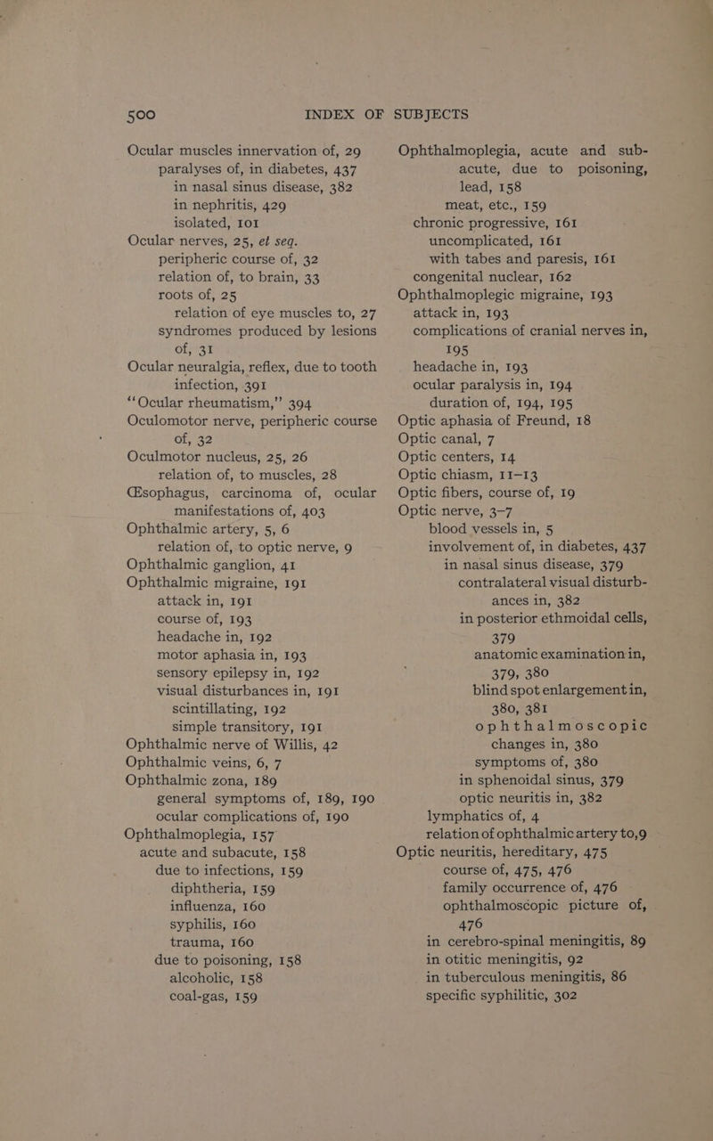 Ocular muscles innervation of, 29 paralyses of, in diabetes, 437 in nasal sinus disease, 382 in nephritis, 429 isolated, IOI Ocular nerves, 25, et seq. peripheric course of, 32 relation of, to brain, 33 roots of, 25 relation of eye muscles to, 27 syndromes produced by lesions of, 31 Ocular neuralgia, reflex, due to tooth infection, 391 “Ocular rheumatism,” 394 Oculomotor nerve, peripheric course of, 32 Oculmotor nucleus, 25, 26 relation of, to muscles, 28 (Esophagus, carcinoma of, ocular manifestations of, 403 Ophthalmic artery, 5, 6 relation of, to optic nerve, 9 Ophthalmic ganglion, 41 Ophthalmic migraine, 191 attack in, I91 course of, 193 headache in, 192 motor aphasia in, 193 sensory epilepsy in, 192 visual disturbances in, 191 scintillating, 192 simple transitory, 191 Ophthalmic nerve of Willis, 42 Ophthalmic veins, 6, 7 Ophthalmic zona, 189 general symptoms of, 189, 190 ocular complications of, 190 Ophthalmoplegia, 157 acute and subacute, 158 due to infections, 159 diphtheria, 159 influenza, 160 syphilis, 160 trauma, 160 due to poisoning, 158 alcoholic, 158 coal-gas, 159 Ophthalmoplegia, acute and sub- acute, due to poisoning, lead, 158 meat, etc., 159 chronic progressive, 161 uncomplicated, 161 with tabes and paresis, 161 congenital nuclear, 162 Ophthalmoplegic migraine, 193 attack in, 193 complications of cranial nerves in, ROS fm headache in, 193 ocular paralysis in, 194 duration of, 194, 195 Optic aphasia of Freund, 18 Optic canal, 7 Optic centers, 14 Optic chiasm, 11-13 Optic fibers, course of, 19 Optic nerve, 3-7 blood vessels in, 5 involvement of, in diabetes, 437 in nasal sinus disease, 379 contralateral visual disturb- ances in, 382 in posterior ethmoidal cells, 379 anatomic examination in, 379, 380 blind spot enlargement in, 380, 381 ophthalmoscopic changes in, 380 symptoms of, 380 in sphenoidal sinus, 379 optic neuritis in, 382 lymphatics of, 4 relation of ophthalmic artery to,9 Optic neuritis, hereditary, 475 course of, 475, 476 family occurrence of, 476 ophthalmoscopic picture of, 476 in cerebro-spinal meningitis, 89 in otitic meningitis, 92 in tuberculous meningitis, 86 specific syphilitic, 302