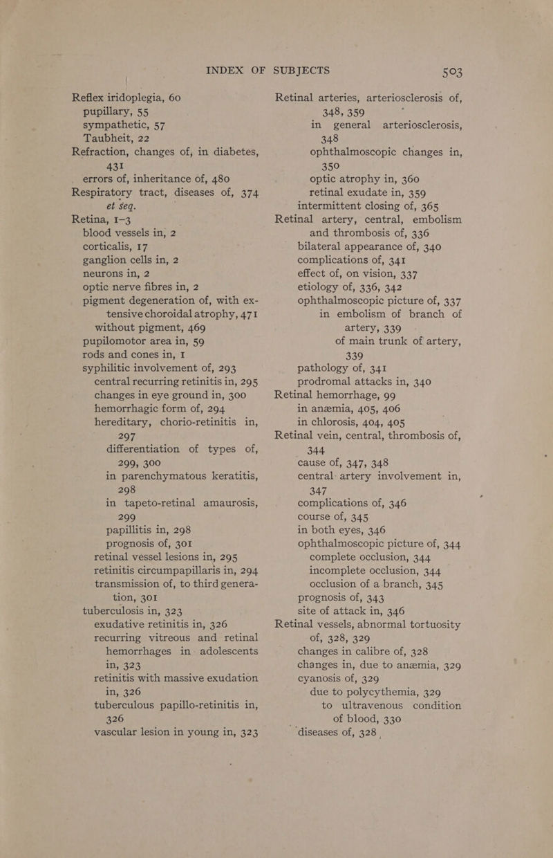 Reflex iridoplegia, 60 pupillary, 55 sympathetic, 57 Taubheit, 22 Refraction, changes of; in diabetes, 431 errors of, inheritance of, 480 Respiratory tract, diseases of, 374 et seq. Retina, I-3 blood vessels in, 2 corticalis, 17 ganglion cells in, 2 neurons in, 2 optic nerve fibres in, 2 pigment degeneration of, with ex- tensive choroidal atrophy, 471 without pigment, 469 pupilomotor area in, 59 rods and cones in, I syphilitic involvement of, 293 central recurring retinitis in, 295 changes in eye ground in, 300 hemorrhagic form of, 294 hereditary, chorio-retinitis in, 297 differentiation of types of, 299, 300 in parenchymatous keratitis, 298 in tapeto-retinal amaurosis, 299 papillitis in, 298 prognosis of, 301 retinal vessel lesions in, 295 retinitis circumpapillaris in, 294 transmission of, to third genera- tion, 301 tuberculosis in, 323 exudative retinitis in, 326 recurring vitreous and retinal hemorrhages in~ adolescents in, 323 retinitis with massive exudation in, 326 tuberculous papillo-retinitis in, 326 vascular lesion in young in, 323 SUBJECTS 503 Retinal arteries, arteriosclerosis of, 348, 359 in general arteriosclerosis, 348 ophthalmoscopic changes in, 350 optic atrophy in, 360 retinal exudate in, 359 intermittent closing of, 365 Retinal artery, central, embolism and thrombosis of, 336 bilateral appearance of, 340 complications of, 341 effect of, on vision, 337 etiology of, 336, 342 ophthalmoscopic picture of, 337 in embolism of branch of artery, 339 of main trunk of artery, 339 pathology of, 341 prodromal attacks in, 340 Retinal hemorrhage, 99 in anzmia, 405, 406 in chlorosis, 404, 4.05 Retinal vein, central, thrombosis of, 344 cause of, 347, 348 central: artery involvement in, 347 complications of, 346 course of, 345 in both eyes, 346 ophthalmoscopic picture of, 344 complete occlusion, 344 incomplete occlusion, 344 occlusion of a branch, 345 prognosis of, 343 site of attack in, 346 Retinal vessels, abnormal tortuosity of, 328, 329 changes in calibre of, 328 changes in, due to anemia, 329 cyanosis of, 329 due to polycythemia, 329 to ultravenous condition of blood, 330 ‘diseases of, 328.