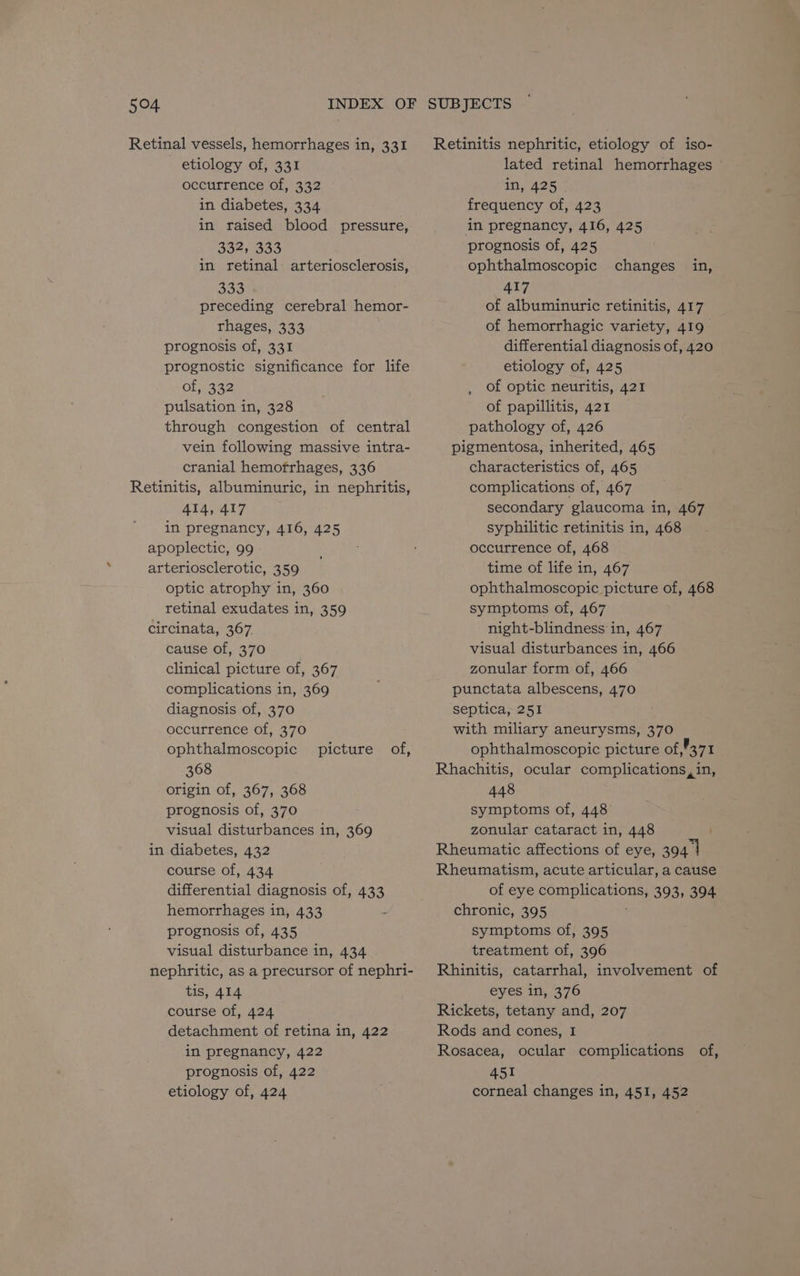 Retinal vessels, hemorrhages in, 331 etiology of, 331 occurrence of, 332 in diabetes, 334 in raised blood pressure, 332, 333 30 preceding cerebral hemor- rhages, 333 prognosis of, 331 prognostic significance for life of; 332 pulsation in, 328 through congestion of central vein following massive intra- cranial hemofrhages, 336 Retinitis, albuminuric, in nephritis, 414, 417 in pregnancy, 416, 425 apoplectic, 99 arteriosclerotic, 359 optic atrophy in, 360 retinal exudates in, 359 circinata, 367. cause of, 370 clinical picture of, 367 complications in, 369 diagnosis of, 370 occurrence of, 370 ophthalmoscopic 368 origin of, 367, 368 prognosis of, 370 visual disturbances in, 369 in diabetes, 432 course of, 434 differential diagnosis of, 433 hemorrhages in, 433 ; prognosis of, 435 visual disturbance in, 434 nephritic, as a precursor of nephri- tis, 414 course of, 424 detachment of retina in, 422 in pregnancy, 422 prognosis of, 422 etiology of, 424 picture of, Retinitis nephritic, etiology of iso- lated retinal hemorrhages in, 425 frequency of, 423 in pregnancy, 416, 425 prognosis of, 425 417 of albuminuric retinitis, 417 of hemorrhagic variety, 419 differential diagnosis of, 420 etiology of, 425 of optic neuritis, 421 of papillitis, 421 pathology of, 426 pigmentosa, inherited, 465 characteristics of, 465 complications of, 467 secondary glaucoma in, 467 syphilitic retinitis in, 468 occurrence of, 468 time of life in, 467 ophthalmoscopic picture of, 468 symptoms of, 467 night-blindness in, 467 visual disturbances in, 466 zonular form of, 466 punctata albescens, 470 septica, 251 with miliary aneurysms, 370 ophthalmoscopic picture of ,’371 Rhachitis, ocular complications, in, 448 symptoms of, 448 zonular cataract in, 448 Rheumatic affections of eye, sett Rheumatism, acute articular, a cause of eye complications, 393, 394 chronic, 395 symptoms of, 395 treatment of, 396 Rhinitis, catarrhal, involvement of eyes in, 376 Rickets, tetany and, 207 Rods and cones, I Rosacea, ocular complications of, 451 corneal changes in, 451, 452