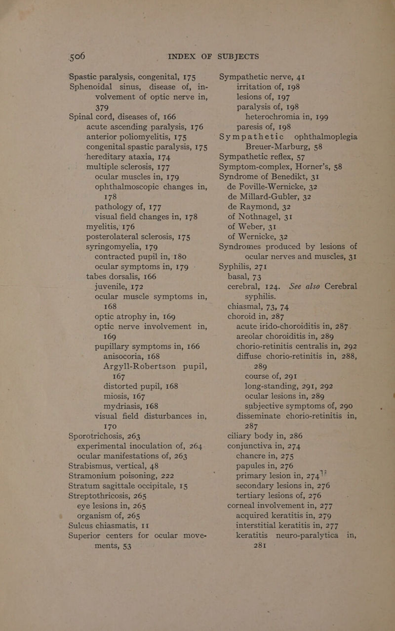 Spastic paralysis, congenital, 175 Sphenoidal sinus, disease of, in- volvement of optic nerve in, 379 Spinal cord, diseases of, 166 acute ascending paralysis, 176 anterior poliomyelitis, 175 congenital.spastic paralysis, 175 ‘hereditary ataxia, 174 multiple sclerosis, 177 ocular muscles in, 179 ophthalmoscopic changes in, 178 pathology of, 177 visual field changes in, 178 myelitis, 176 posterolateral sclerosis, 175 syringomyelia, 179 contracted pupil in, 180 ocular symptoms in, 179 - tabes dorsalis, 166 juvenile, 172 ocular muscle symptoms in, 168 optic atrophy in, 169 optic nerve involvement in, 169 pupillary symptoms in, 166 anisocoria, 168 Argyll-Robertson pupil, 167 distorted pupil, 168 miosis, 167 mydriasis, 168 visual field disturbances in, _/ 170 Sporotrichosis, 263 experimental inoculation of, 264 ocular manifestations of, 263 Strabismus, vertical, 48 Stramonium poisoning, 222 Stratum sagittale occipitale, 15 Streptothricosis, 265 eye lesions in, 265 organism of, 265 Sulcus chiasmatis, 11 Superior centers for ocular move- ments, 53 Sympathetic nerve, 41 irritation of, 198 lesions of, 197 paralysis of, 198 heterochromia in, 199 paresis of, 198 Sympathetic ophthalmoplegia Breuer-Marburg, 58 Sympathetic reflex, 57 Symptom-complex, Horner’s, 58 Syndrome of Benedikt, 31 de Foville-Wernicke, 32 de Millard-Gubler, 32 de Raymond, 32 of Nothnagel, 31 of Weber, 31 of Wernicke, 32 Syndromes produced by lesions of ocular nerves and muscles, 31 Syphilis, 271 basal, 73 cerebral, 124. See also Cerebral syphilis. chiasmal, 73, 74 choroid in, 287 acute irido-choroiditis in, 287. areolar choroiditis in, 289 chorio-retinitis centralis in, 292 diffuse chorio-retinitis in, 288, 289 course of, 291 long-standing, 291, 292 ocular lesions in, 289 subjective symptoms of, 290 disseminate chorio-retinitis in, 287 ciliary body in, 286 conjunctiva in, 274 chancre in, 275 papules in, 276 primary lesion in, 274 |’ secondary lesions in, 276 tertiary lesions of, 276 corneal involvement in, 277 acquired keratitis in, 279 interstitial keratitis in, 277 keratitis neuro-paralytica 281 in,