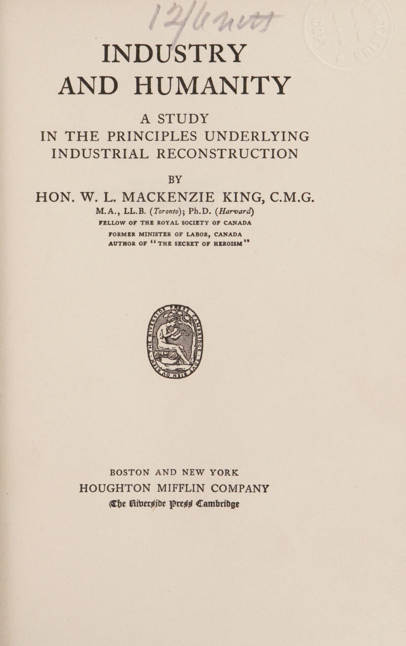 INDUSTRY AND HUMANITY A STUDY IN THE PRINCIPLES UNDERLYING INDUSTRIAL RECONSTRUCTION BY HON. W. L. MACKENZIE KING, C.M.G. M.A., LL.B. (Toronto); Ph.D. (Harvard) FELLOW OF THE ROYAL SOCIETY OF CANADA FORMER MINISTER OF LABOR, CANADA AUTHOR OF ‘* THE SECRET OF HEROISM’” BOSTON AND NEW YORK HOUGHTON MIFFLIN COMPANY Che Riverside ress Cambridge