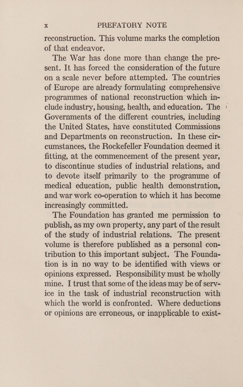 reconstruction. This volume marks the completion of that endeavor. The War has done more than change the pre- sent. It has forced the consideration of the future on a scale never before attempted. The countries of Europe are already formulating comprehensive programmes of national reconstruction which in- clude industry, housing, health, and education. The Governments of the different countries, including the United States, have constituted Commissions and Departments on reconstruction. In these cir- cumstances, the Rockefeller Foundation deemed it fitting, at the commencement of the present year, to discontinue studies of industrial relations, and to devote itself primarily to the programme of medical education, public health demonstration, and war work co-operation to which it has become increasingly committed. The Foundation has granted me permission to publish, as my own property, any part of the result of the study of industrial relations. The present volume is therefore published as a personal con- tribution to this important subject. The Founda- tion is in no way to be identified with views or opinions expressed. Responsibility must be wholly mine. I trust that some of the ideas may be of serv- ice in the task of industrial reconstruction with which the world is confronted. Where deductions or opinions are erroneous, or inapplicable to exist- ~e