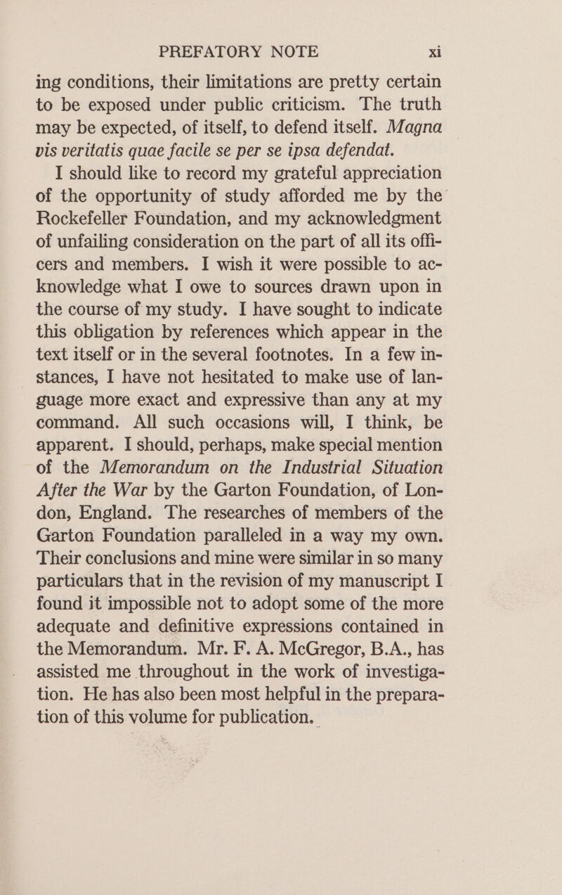 ing conditions, their limitations are pretty certain to be exposed under public criticism. The truth may be expected, of itself, to defend itself. Magna vis veritatis quae facile se per se ipsa defendat. I should like to record my grateful appreciation of the opportunity of study afforded me by the Rockefeller Foundation, and my acknowledgment of unfailing consideration on the part of all its offi- cers and members. I wish it were possible to ac- knowledge what I owe to sources drawn upon in the course of my study. I have sought to indicate this obligation by references which appear in the text itself or in the several footnotes. In a few in- stances, I have not hesitated to make use of lan- guage more exact and expressive than any at my command. All such occasions will, I think, be apparent. I should, perhaps, make special mention of the Memorandum on the Industrial Situation After the War by the Garton Foundation, of Lon- don, England. The researches of members of the Garton Foundation paralleled in a way my own. Their conclusions and mine were similar in so many particulars that in the revision of my manuscript I found it impossible not to adopt some of the more adequate and definitive expressions contained in the Memorandum. Mr. F. A. McGregor, B.A., has assisted me throughout in the work of investiga- tion. He has also been most helpful in the prepara- tion of this volume for publication. |