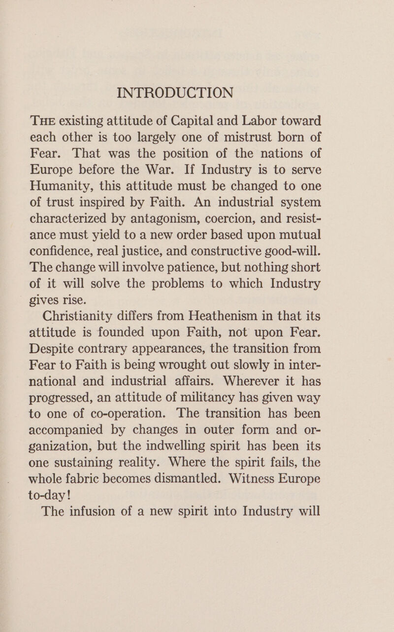 INTRODUCTION THE existing attitude of Capital and Labor toward each other is too largely one of mistrust born of Fear. That was the position of the nations of Europe before the War. If Industry is to serve Humanity, this attitude must be changed to one of trust inspired by Faith. An industrial system characterized by antagonism, coercion, and resist- ance must yield to a new order based upon mutual confidence, real justice, and constructive good-will. The change will involve patience, but nothing short of it will solve the problems to which Industry gives rise. Christianity differs from Heathenism in that its attitude is founded upon Faith, not upon Fear. Despite contrary appearances, the transition from Fear to Faith is being wrought out slowly in inter- national and industrial affairs. Wherever it has progressed, an attitude of militancy has given way to one of co-operation. The transition has been accompanied by changes in outer form and or- ganization, but the indwelling spirit has been its one sustaining reality. Where the spirit fails, the whole fabric becomes dismantled. Witness Europe to-day! The infusion of a new spirit into Industry will