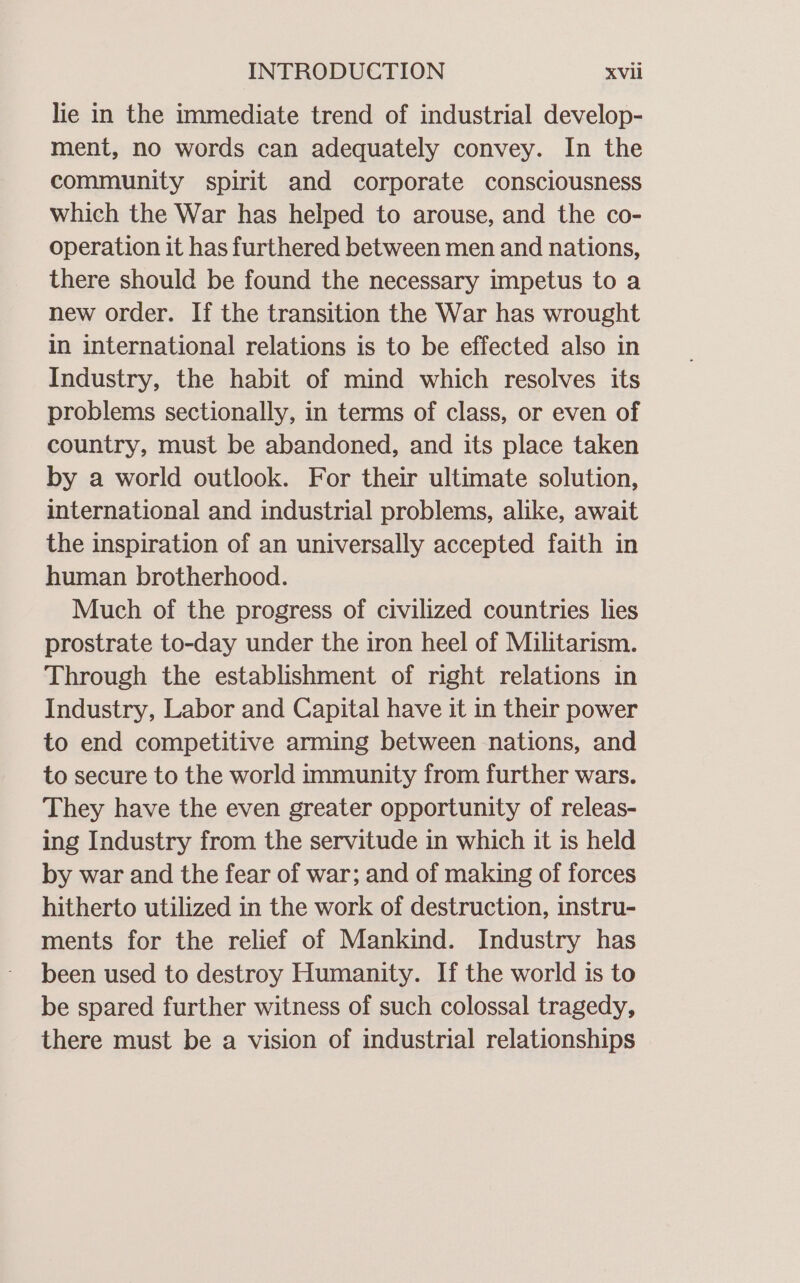 lie in the immediate trend of industrial develop- ment, no words can adequately convey. In the community spirit and corporate consciousness which the War has helped to arouse, and the co- operation it has furthered between men and nations, there should be found the necessary impetus to a new order. If the transition the War has wrought in international relations is to be effected also in Industry, the habit of mind which resolves its problems sectionally, in terms of class, or even of country, must be abandoned, and its place taken by a world outlook. For their ultimate solution, international and industrial problems, alike, await the inspiration of an universally accepted faith in human brotherhood. Much of the progress of civilized countries lies prostrate to-day under the iron heel of Militarism. Through the establishment of right relations in Industry, Labor and Capital have it in their power to end competitive arming between nations, and to secure to the world immunity from further wars. They have the even greater opportunity of releas- ing Industry from the servitude in which it is held by war and the fear of war; and of making of forces hitherto utilized in the work of destruction, instru- ments for the relief of Mankind. Industry has been used to destroy Humanity. If the world is to be spared further witness of such colossal tragedy, there must be a vision of industrial relationships