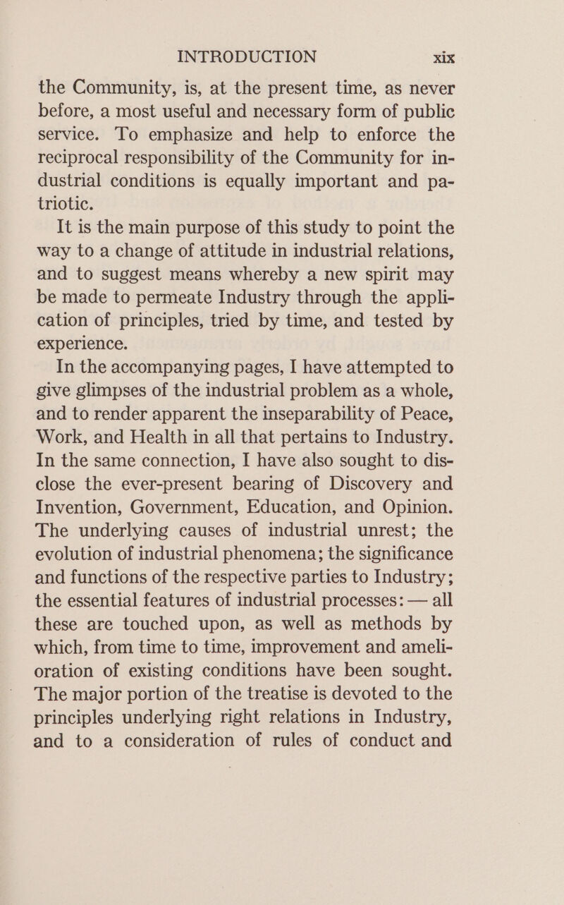 the Community, is, at the present time, as never before, a most useful and necessary form of public service. To emphasize and help to enforce the reciprocal responsibility of the Community for in- dustrial conditions is equally important and pa- triotic. It is the main purpose of this study to point the way to a change of attitude in industrial relations, and to suggest means whereby a new spirit may be made to permeate Industry through the appli- cation of principles, tried by time, and tested by experience. In the accompanying pages, I have attempted to give glimpses of the industrial problem as a whole, and to render apparent the inseparability of Peace, Work, and Health in all that pertains to Industry. In the same connection, I have also sought to dis- close the ever-present bearing of Discovery and Invention, Government, Education, and Opinion. The underlying causes of industrial unrest; the evolution of industrial phenomena; the significance and functions of the respective parties to Industry; the essential features of industrial processes: — all these are touched upon, as well as methods by which, from time to time, improvement and ameli- oration of existing conditions have been sought. The major portion of the treatise is devoted to the principles underlying right relations in Industry, and to a consideration of rules of conduct and