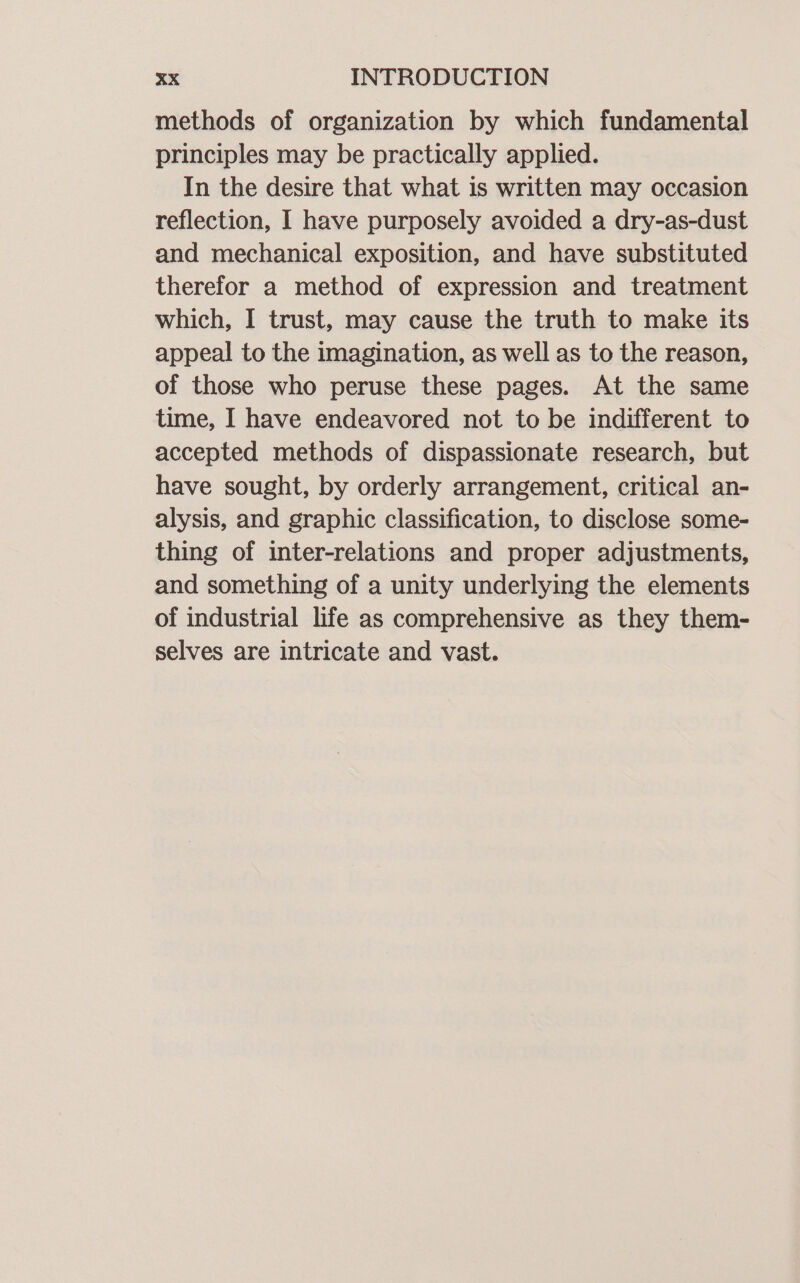 methods of organization by which fundamental principles may be practically applied. In the desire that what is written may occasion reflection, I have purposely avoided a dry-as-dust and mechanical exposition, and have substituted therefor a method of expression and treatment which, I trust, may cause the truth to make its appeal to the imagination, as well as to the reason, of those who peruse these pages. At the same time, I have endeavored not to be indifferent to accepted methods of dispassionate research, but have sought, by orderly arrangement, critical an- alysis, and graphic classification, to disclose some- thing of inter-relations and proper adjustments, and something of a unity underlying the elements of industrial life as comprehensive as they them- selves are intricate and vast.