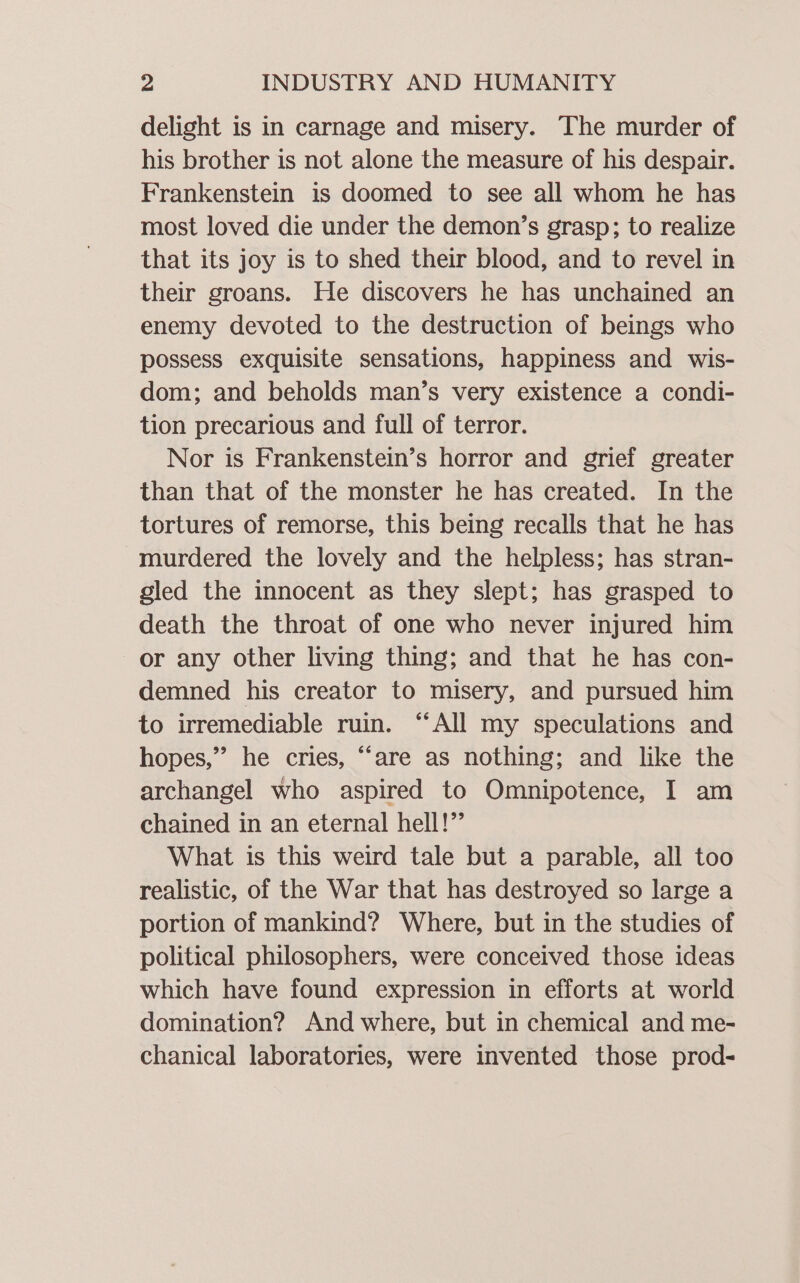 delight is in carnage and misery. The murder of his brother is not alone the measure of his despair. Frankenstein is doomed to see all whom he has most loved die under the demon’s grasp; to realize that its joy is to shed their blood, and to revel in their groans. He discovers he has unchained an enemy devoted to the destruction of beings who possess exquisite sensations, happiness and wis- dom; and beholds man’s very existence a condi- tion precarious and full of terror. Nor is Frankenstein’s horror and grief greater than that of the monster he has created. In the tortures of remorse, this being recalls that he has murdered the lovely and the helpless; has stran- gled the innocent as they slept; has grasped to death the throat of one who never injured him or any other living thing; and that he has con- demned his creator to misery, and pursued him to irremediable ruin. “All my speculations and hopes,” he cries, “are as nothing; and like the archangel who aspired to Omnipotence, I am chained in an eternal hell!” What is this weird tale but a parable, all too realistic, of the War that has destroyed so large a portion of mankind? Where, but in the studies of political philosophers, were conceived those ideas which have found expression in efforts at world domination? And where, but in chemical and me- chanical laboratories, were invented those prod-
