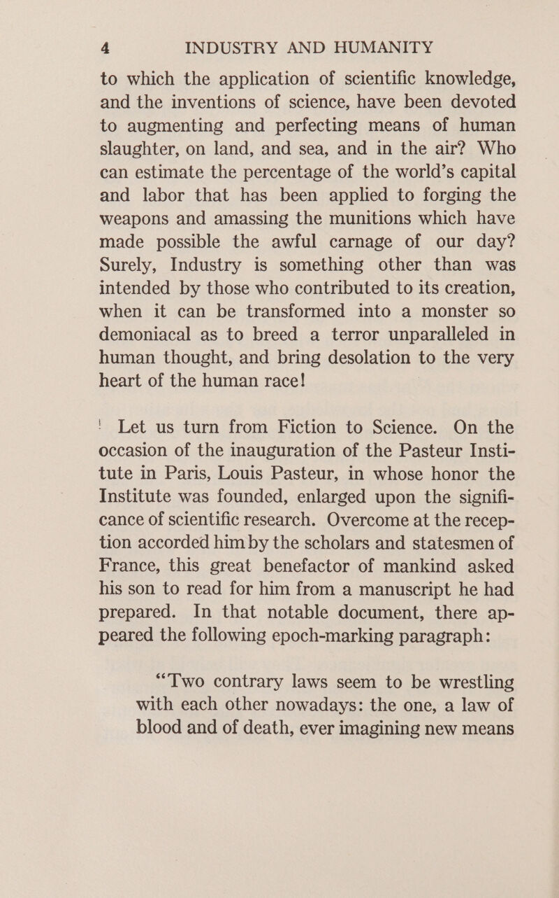 to which the application of scientific knowledge, and the inventions of science, have been devoted to augmenting and perfecting means of human slaughter, on land, and sea, and in the air? Who can estimate the percentage of the world’s capital and labor that has been applied to forging the weapons and amassing the munitions which have made possible the awful carnage of our day? Surely, Industry is something other than was intended by those who contributed to its creation, when it can be transformed into a monster so demoniacal as to breed a terror unparalleled in human thought, and bring desolation to the very heart of the human race! - Let us turn from Fiction to Science. On the occasion of the inauguration of the Pasteur Insti- tute in Paris, Louis Pasteur, in whose honor the Institute was founded, enlarged upon the signifi- cance of scientific research. Overcome at the recep- tion accorded him by the scholars and statesmen of France, this great benefactor of mankind asked his son to read for him from a manuscript he had prepared. In that notable document, there ap- peared the following epoch-marking paragraph: “Two contrary laws seem to be wrestling with each other nowadays: the one, a law of blood and of death, ever imagining new means