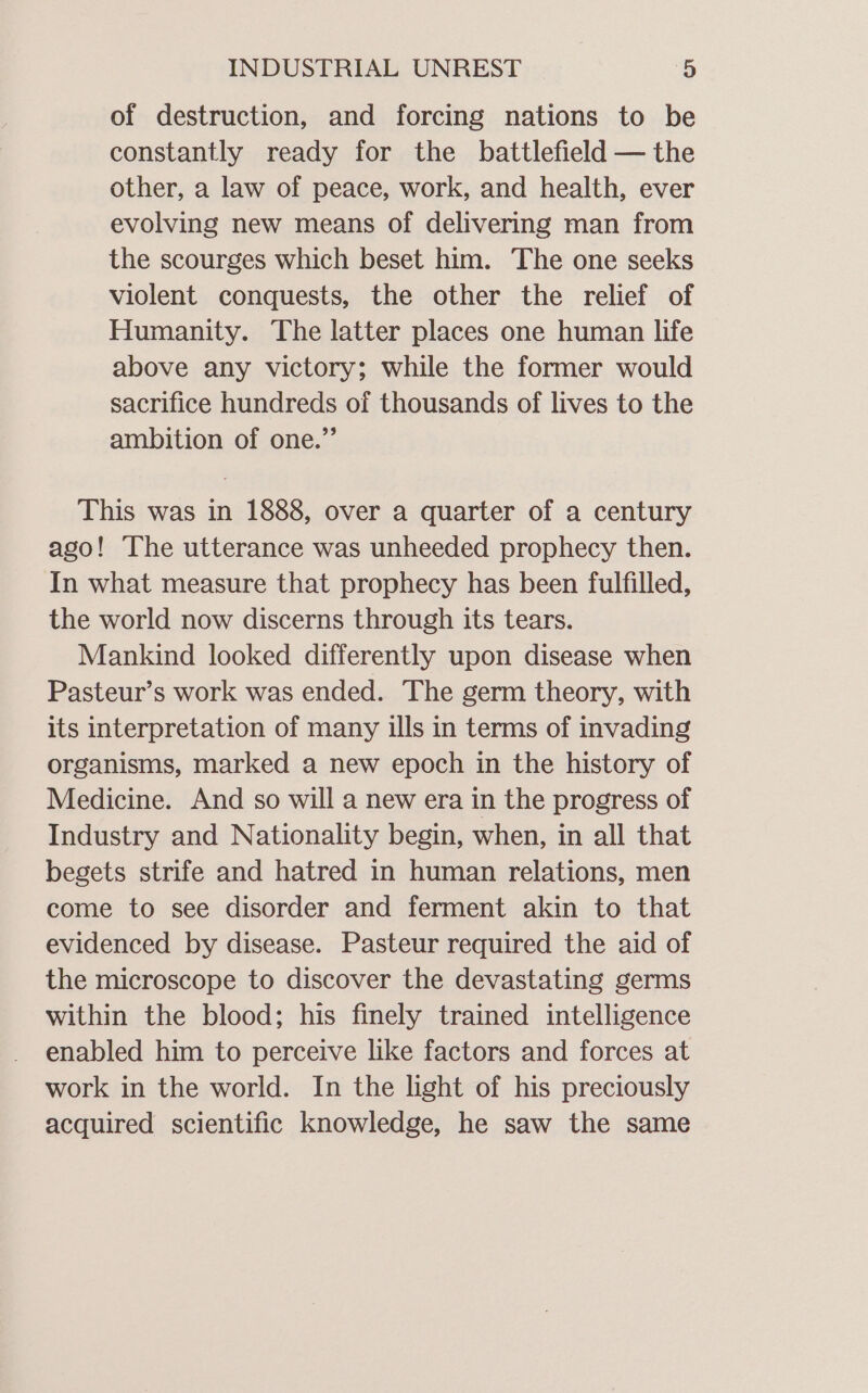 of destruction, and forcing nations to be constantly ready for the battlefield — the other, a law of peace, work, and health, ever evolving new means of delivering man from the scourges which beset him. The one seeks violent conquests, the other the relief of Humanity. The latter places one human life above any victory; while the former would sacrifice hundreds of thousands of lives to the ambition of one.”’ This was in 1888, over a quarter of a century ago! The utterance was unheeded prophecy then. In what measure that prophecy has been fulfilled, the world now discerns through its tears. Mankind looked differently upon disease when Pasteur’s work was ended. The germ theory, with its interpretation of many ills in terms of invading organisms, marked a new epoch in the history of Medicine. And so will a new era in the progress of Industry and Nationality begin, when, in all that begets strife and hatred in human relations, men come to see disorder and ferment akin to that evidenced by disease. Pasteur required the aid of the microscope to discover the devastating germs within the blood; his finely trained intelligence enabled him to perceive like factors and forces at work in the world. In the light of his preciously acquired scientific knowledge, he saw the same