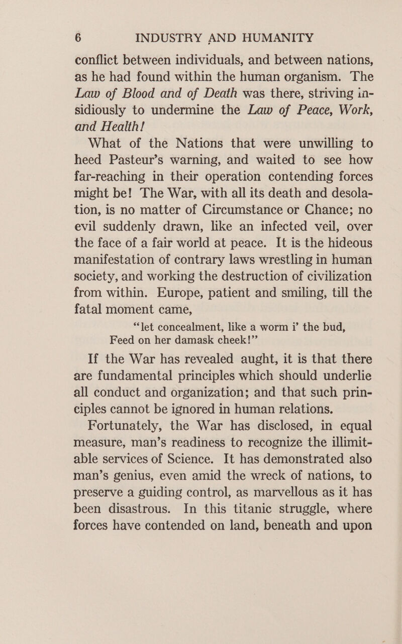 conflict between individuals, and between nations, as he had found within the human organism. The Law of Blood and of Death was there, striving in- sidiously to undermine the Law of Peace, Work, and Health! What of the Nations that were unwilling to heed Pasteur’s warning, and waited to see how far-reaching in their operation contending forces might be! The War, with all its death and desola- tion, is no matter of Circumstance or Chance; no evil suddenly drawn, like an infected veil, over the face of a fair world at peace. It is the hideous manifestation of contrary laws wrestling in human society, and working the destruction of civilization from within. Europe, patient and smiling, till the fatal moment came, “let concealment, like a worm 7’ the bud, Feed on her damask cheek!”’ If the War has revealed aught, it is that there are fundamental principles which should underlie all conduct and organization; and that such prin- ciples cannot be ignored in human relations. Fortunately, the War has disclosed, in equal measure, man’s readiness to recognize the illimit- able services of Science. It has demonstrated also man’s genius, even amid the wreck of nations, to preserve a guiding control, as marvellous as it has been disastrous. In this titanic struggle, where forces have contended on land, beneath and upon