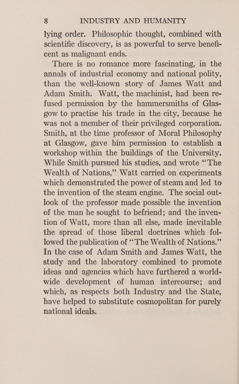 lying order. Philosophic thought, combined with scientific discovery, is as powerful to serve benefi- cent as malignant ends. There is no romance more fascinating, in the annals of industrial economy and national polity, than the well-known story of James Watt and Adam Smith. Watt, the machinist, had been re- fused permission by the hammersmiths of Glas- gow to practise his trade in the city, because he was not a member of their privileged corporation. Smith, at the time professor of Moral Philosophy at Glasgow, gave him permission to establish a workshop within the buildings of the University. While Smith pursued his studies, and wrote “‘The Wealth of Nations,’ Watt carried on experiments which demonstrated the power of steam and led to the invention of the steam engine. The social out- look of the professor made possible the invention of the man he sought to befriend; and the inven- tion of Watt, more than all else, made inevitable the spread of those liberal doctrines which fol- lowed the publication of ‘“‘The Wealth of Nations.” In the case of Adam Smith and James Watt, the study and the laboratory combined to promote ideas and agencies which have furthered a world- wide development of human intercourse; and which, as respects both Industry and the State, have helped to substitute cosmopolitan for purely national ideals.