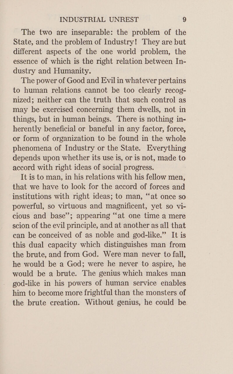 The two are inseparable: the problem of the State, and the problem of Industry! They are but different aspects of the one world problem, the essence of which is the right relation between In- dustry and Humanity. The power of Good and Evil in whatever pertains to human relations cannot be too clearly recog- nized; neither can the truth that such control as may be exercised concerning them dwells, not in things, but in human beings. There is nothing in- herently beneficial or baneful in any factor, force, or form of organization to be found in the whole phenomena of Industry or the State. Everything depends upon whether its use is, or is not, made to accord with right ideas of social progress. It is to man, in his relations with his fellow men, that we have to look for the accord of forces and institutions with right ideas; to man, “‘at once so powerful, so virtuous and magnificent, yet so vi- cious and base’; appearing “at one time a mere scion of the evil principle, and at another as all that can be conceived of as noble and god-like.” It is this dual capacity which distinguishes man from the brute, and from God. Were man never to fall, he would be a God; were he never to aspire, he would be a brute. The genius which makes man god-like in his powers of human service enables him to become more frightful than the monsters of the brute creation. Without genius, he could be