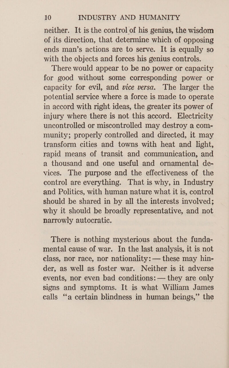 neither. It is the control of his genius, the wisdom of its direction, that determine which of opposing ends man’s actions are to serve. It is equally so with the objects and forces his genius controls. There would appear to be no power or capacity for good without some corresponding power or capacity for evil, and vice versa. The larger the potential service where a force is made to operate in accord with right ideas, the greater its power of injury where there is not this accord. Electricity uncontrolled or miscontrolled may destroy a com- munity; properly controlled and directed, it may transform cities and towns with heat and light, rapid means of transit and communication, and a thousand and one useful and ornamental de- vices. The purpose and the effectiveness of the control are everything. That is why, in Industry and Politics, with human nature what it is, control should be shared in by all the interests involved; why it should be broadly representative, and not narrowly autocratic. There is nothing mysterious about the funda- mental cause of war. In the last analysis, it is not class, nor race, nor nationality: — these may hin- der, as well as foster war. Neither is it adverse events, nor even bad conditions: — they are only signs and symptoms. It is what William James calls ‘a certain blindness in human beings,” the