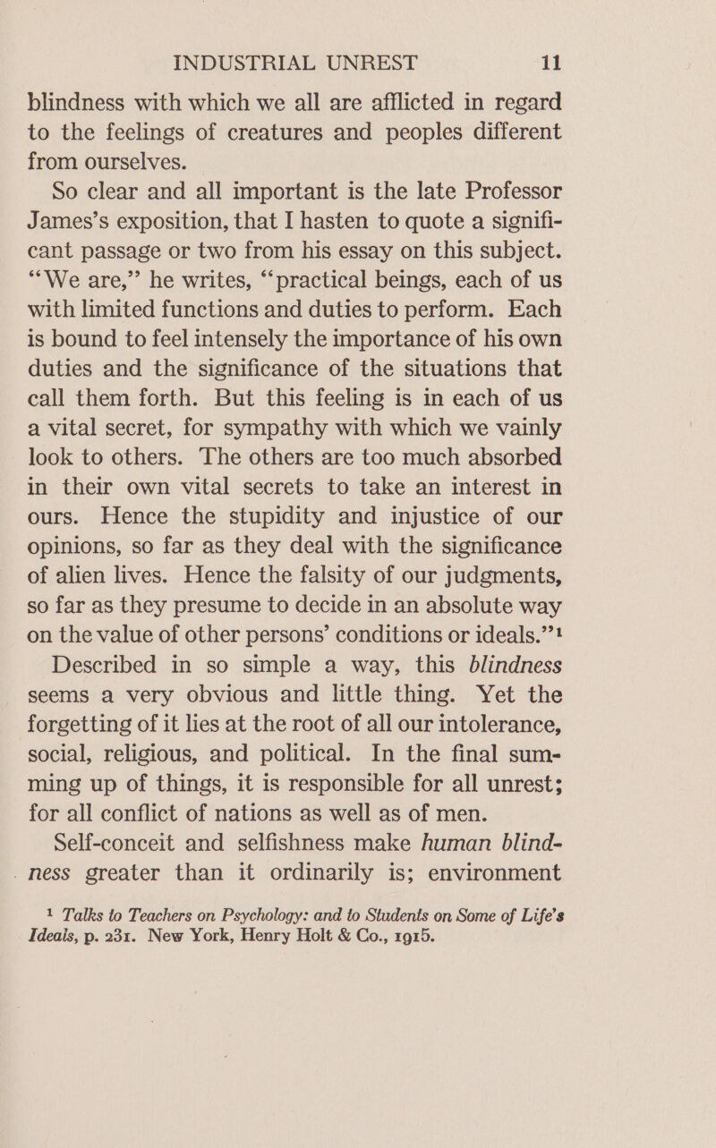 blindness with which we all are afflicted in regard to the feelings of creatures and peoples different from ourselves. So clear and all important is the late Professor James’s exposition, that I hasten to quote a signifi- cant passage or two from his essay on this subject. “We are,” he writes, “practical beings, each of us with limited functions and duties to perform. Each is bound to feel intensely the importance of his own duties and the significance of the situations that call them forth. But this feeling is in each of us a vital secret, for sympathy with which we vainly look to others. The others are too much absorbed in their own vital secrets to take an interest in ours. Hence the stupidity and injustice of our opinions, so far as they deal with the significance of alien lives. Hence the falsity of our judgments, so far as they presume to decide in an absolute way on the value of other persons’ conditions or ideals.”’! Described in so simple a way, this blindness seems a very obvious and little thing. Yet the forgetting of it lies at the root of all our intolerance, social, religious, and political. In the final sum- ming up of things, it is responsible for all unrest; for all conflict of nations as well as of men. Self-conceit and selfishness make human blind- _ ness greater than it ordinarily is; environment 1 Talks to Teachers on Psychology: and to Students on Some of Life’s Ideais, p. 231. New York, Henry Holt &amp; Co., 1915.