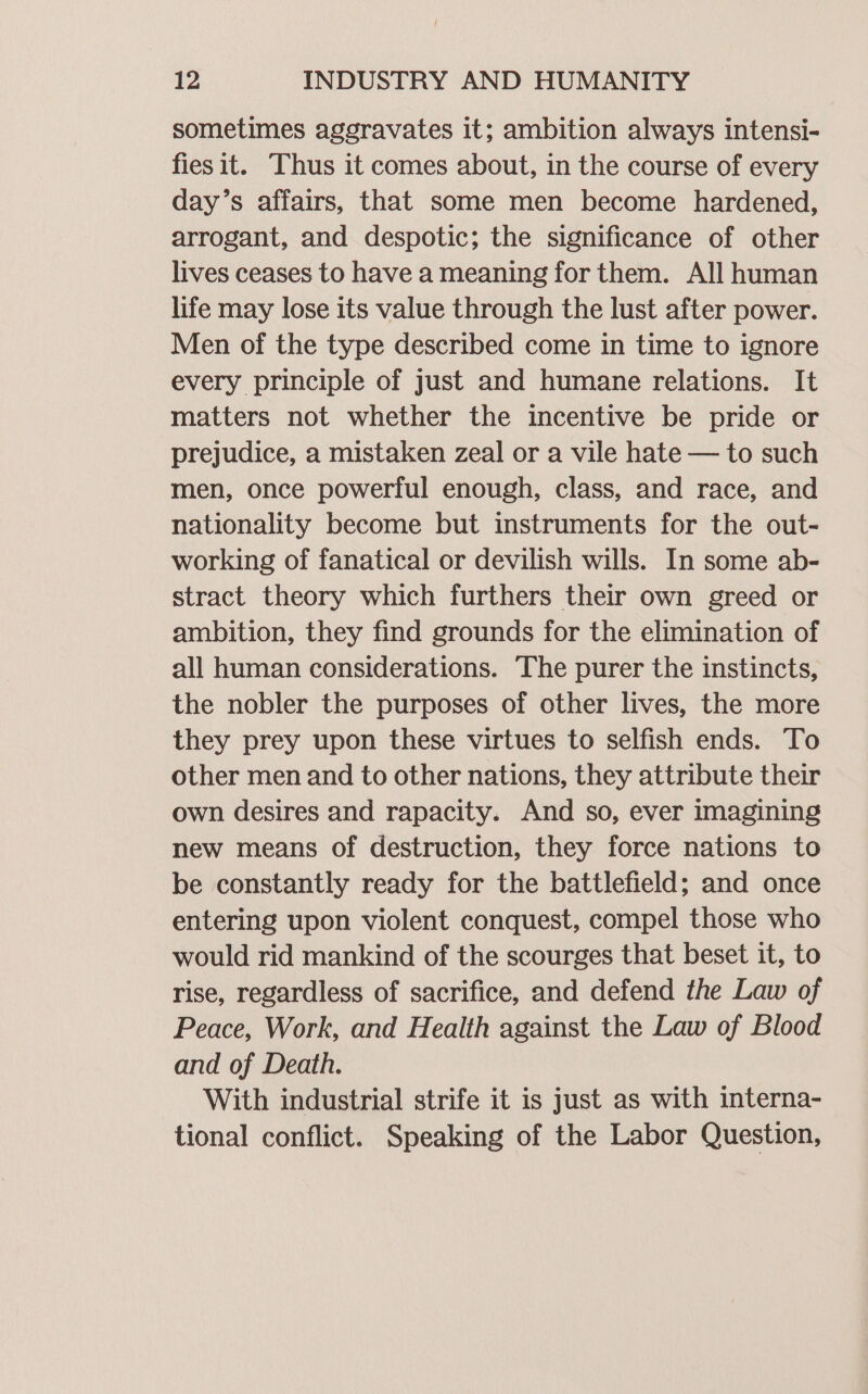 sometimes aggravates it; ambition always intensi- fies it. Thus it comes about, in the course of every day’s affairs, that some men become hardened, arrogant, and despotic; the significance of other lives ceases to have a meaning for them. All human life may lose its value through the lust after power. Men of the type described come in time to ignore every principle of just and humane relations. It matters not whether the incentive be pride or prejudice, a mistaken zeal or a vile hate — to such men, once powerful enough, class, and race, and nationality become but instruments for the out- working of fanatical or devilish wills. In some ab- stract theory which furthers their own greed or ambition, they find grounds for the elimination of all human considerations. The purer the instincts, the nobler the purposes of other lives, the more they prey upon these virtues to selfish ends. To other men and to other nations, they attribute their own desires and rapacity. And so, ever imagining new means of destruction, they force nations to be constantly ready for the battlefield; and once entering upon violent conquest, compel those who would rid mankind of the scourges that beset it, to rise, regardless of sacrifice, and defend the Law of Peace, Work, and Health against the Law of Blood and of Death. With industrial strife it is just as with interna- tional conflict. Speaking of the Labor Question,