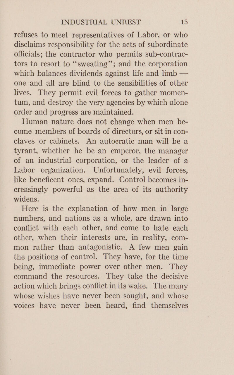 refuses to meet representatives of Labor, or who disclaims responsibility for the acts of subordinate officials; the contractor who permits sub-contrac- tors to resort to “‘sweating’’; and the corporation which balances dividends against life and limb — one and all are blind to the sensibilities of other lives. They permit evil forces to gather momen- tum, and destroy the very agencies by which alone order and progress are maintained. Human nature does not change when men be- come members of boards of directors, or sit in con- claves or cabinets. An autocratic man will be a tyrant, whether he be an emperor, the manager of an industrial corporation, or the leader of a Labor organization. Unfortunately, evil forces, like beneficent ones, expand. Control becomes in- creasingly powerful as the area of its authority widens. Here is the explanation of how men in large numbers, and nations as a whole, are drawn into conflict with each other, and come to hate each other, when their interests are, in reality, com- mon rather than antagonistic. A few men gain the positions of control. ‘They have, for the time being, immediate power over other men. They command the resources. They take the decisive action which brings conflict in its wake. The many whose wishes have never been sought, and whose voices have never been heard, find themselves