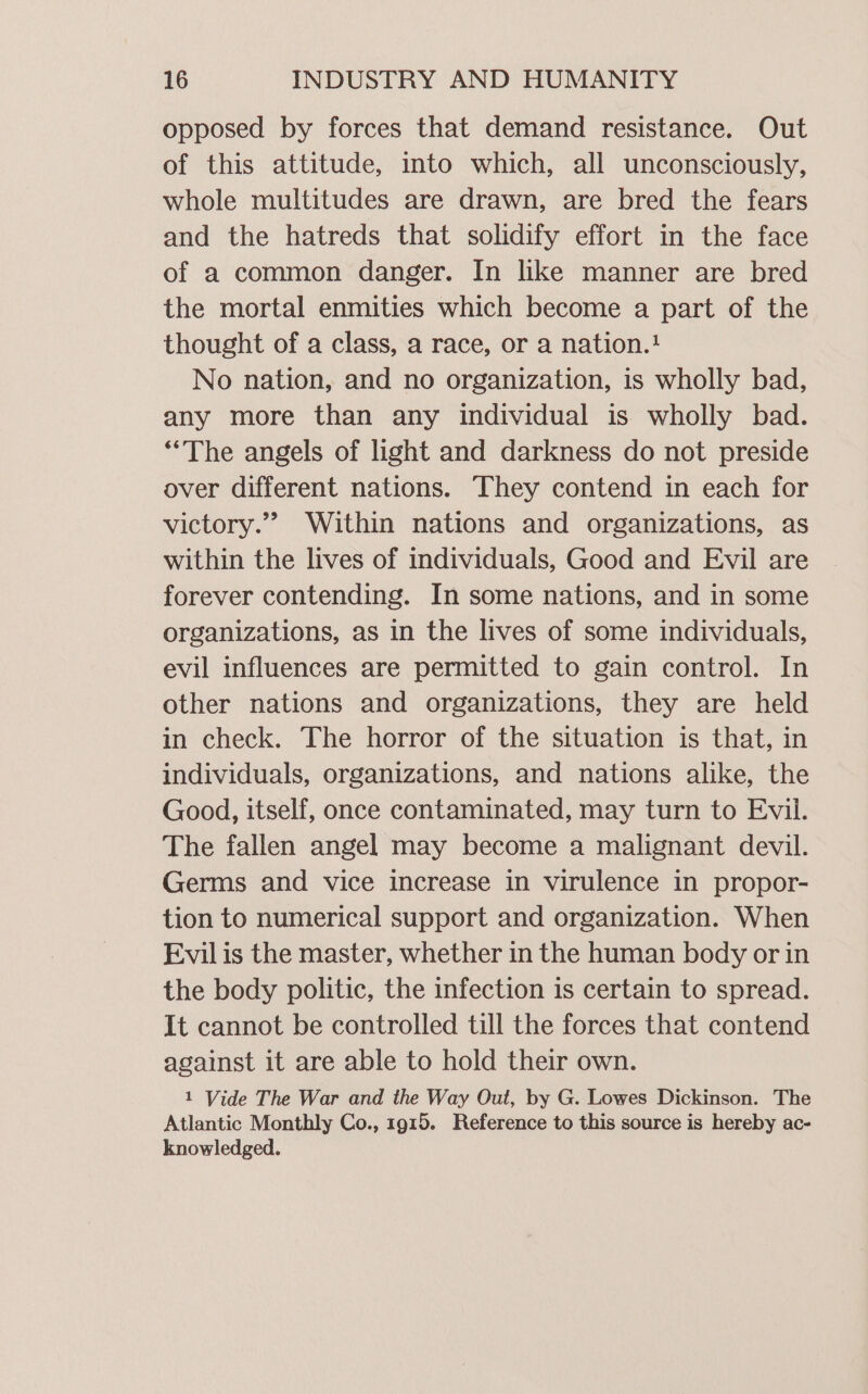 opposed by forces that demand resistance. Out of this attitude, into which, all unconsciously, whole multitudes are drawn, are bred the fears and the hatreds that solidify effort in the face of a common danger. In like manner are bred the mortal enmities which become a part of the thought of a class, a race, or a nation.?} No nation, and no organization, is wholly bad, any more than any individual is wholly bad. “The angels of light and darkness do not preside over different nations. They contend in each for victory.” Within nations and organizations, as within the lives of individuals, Good and Evil are forever contending. In some nations, and in some organizations, as in the lives of some individuals, evil influences are permitted to gain control. In other nations and organizations, they are held in check. The horror of the situation is that, in individuals, organizations, and nations alike, the Good, itself, once contaminated, may turn to Evil. The fallen angel may become a malignant devil. Germs and vice increase in virulence in propor- tion to numerical support and organization. When Evil is the master, whether in the human body or in the body politic, the infection is certain to spread. It cannot be controlled till the forces that contend against it are able to hold their own. 1 Vide The War and the Way Out, by G. Lowes Dickinson. The Atlantic Monthly Co., 1915. Reference to this source is hereby ac- knowledged.