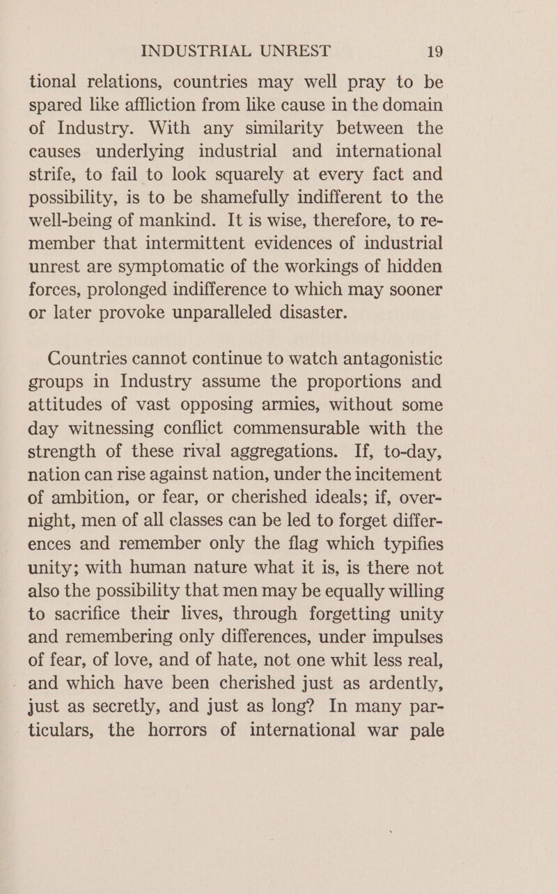 tional relations, countries may well pray to be spared like affliction from like cause in the domain of Industry. With any similarity between the causes underlying industrial and international strife, to fail to look squarely at every fact and possibility, is to be shamefully indifferent to the well-being of mankind. It is wise, therefore, to re- member that intermittent evidences of industrial unrest are symptomatic of the workings of hidden forces, prolonged indifference to which may sooner or later provoke unparalleled disaster. Countries cannot continue to watch antagonistic groups in Industry assume the proportions and attitudes of vast opposing armies, without some day witnessing conflict commensurable with the strength of these rival aggregations. If, to-day, nation can rise against nation, under the incitement of ambition, or fear, or cherished ideals; if, over- night, men of all classes can be led to forget differ- ences and remember only the flag which typifies unity; with human nature what it is, is there not also the possibility that men may be equally willing to sacrifice their lives, through forgetting unity and remembering only differences, under impulses of fear, of love, and of hate, not one whit less real, - and which have been cherished just as ardently, just as secretly, and just as long? In many par- ticulars, the horrors of international war pale
