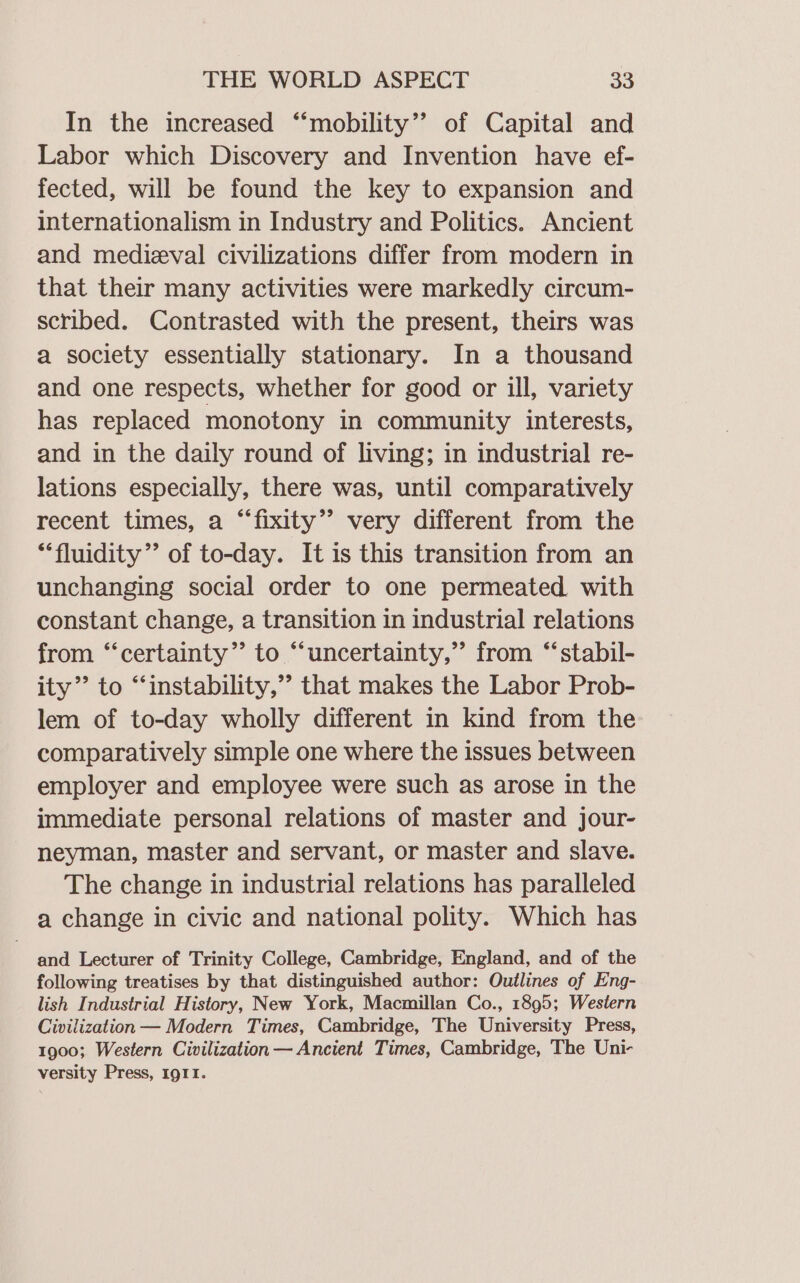 In the increased “‘mobility”’ of Capital and Labor which Discovery and Invention have ef- fected, will be found the key to expansion and internationalism in Industry and Politics. Ancient and medieval civilizations differ from modern in that their many activities were markedly circum- scribed. Contrasted with the present, theirs was a society essentially stationary. In a thousand and one respects, whether for good or ill, variety has replaced monotony in community interests, and in the daily round of living; in industrial re- lations especially, there was, until comparatively recent times, a “fixity”? very different from the “fluidity’’ of to-day. It is this transition from an unchanging social order to one permeated with constant change, a transition in industrial relations from “certainty” to “‘uncertainty,”’ from “‘stabil- ity” to “instability,” that makes the Labor Prob- lem of to-day wholly different in kind from the comparatively simple one where the issues between employer and employee were such as arose in the immediate personal relations of master and jour- neyman, master and servant, or master and slave. The change in industrial relations has paralleled a change in civic and national polity. Which has and Lecturer of Trinity College, Cambridge, England, and of the following treatises by that distinguished author: Outlines of Eng- lish Industrial History, New York, Macmillan Co., 1895; Western Civilization — Modern Times, Cambridge, The University Press, 1900; Western Civilization — Ancient Times, Cambridge, The Uni- versity Press, 1911.