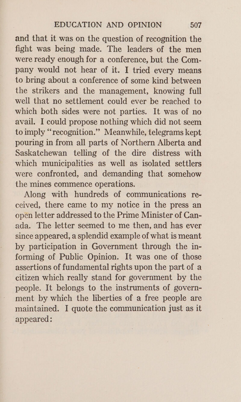 and that it was on the question of recognition the fight was being made. The leaders of the men were ready enough for a conference, but the Com- pany would not hear of it. I tried every means to bring about a conference of some kind between the strikers and the management, knowing full well that no settlement could ever be reached to which both sides were not parties. It was of no avail. I could propose nothing which did not seem to imply “recognition.” Meanwhile, telegrams kept pouring in from all parts of Northern Alberta and Saskatchewan telling of the dire distress with which municipalities as well as isolated settlers were confronted, and demanding that somehow the mines commence operations. Along with hundreds of communications re- ceived, there came to my notice in the press an open letter addressed to the Prime Minister of Can- ada. The letter seemed to me then, and has ever since appeared, a splendid example of what is meant by participation in Government through the in- forming of Public Opinion. It was one of those assertions of fundamental rights upon the part of a citizen which really stand for government by the people. It belongs to the instruments of govern- ment by which the liberties of a free people are maintained. I quote the communication just as it appeared: