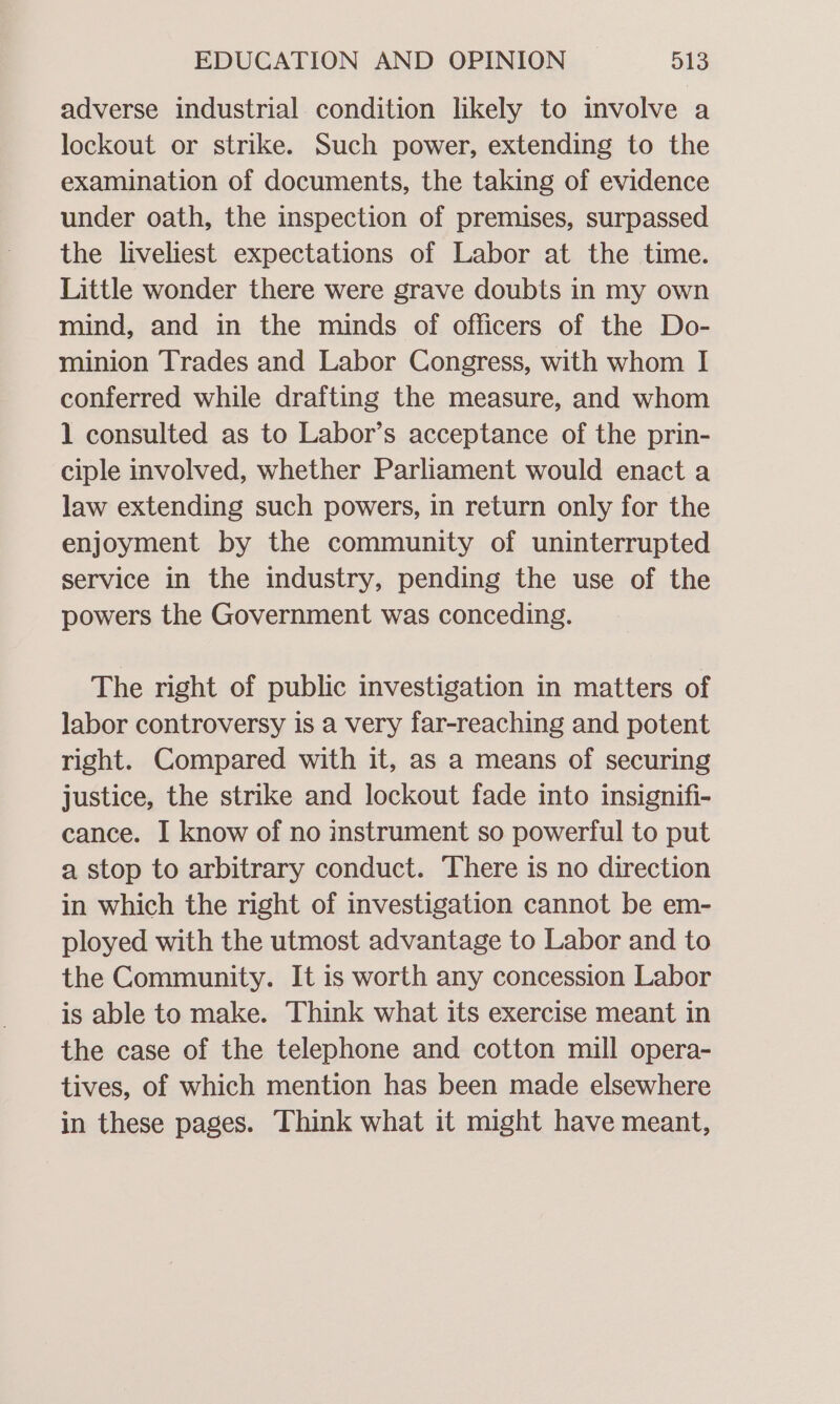 adverse industrial condition likely to involve a lockout or strike. Such power, extending to the examination of documents, the taking of evidence under oath, the inspection of premises, surpassed the liveliest expectations of Labor at the time. Little wonder there were grave doubts in my own mind, and in the minds of officers of the Do- minion Trades and Labor Congress, with whom | conferred while drafting the measure, and whom 1 consulted as to Labor’s acceptance of the prin- ciple involved, whether Parliament would enact a law extending such powers, in return only for the enjoyment by the community of uninterrupted service in the industry, pending the use of the powers the Government was conceding. The right of public investigation in matters of labor controversy is a very far-reaching and potent right. Compared with it, as a means of securing justice, the strike and lockout fade into insignifi- cance. I know of no instrument so powerful to put a stop to arbitrary conduct. There is no direction in which the right of investigation cannot be em- ployed with the utmost advantage to Labor and to the Community. It is worth any concession Labor is able to make. Think what its exercise meant in the case of the telephone and cotton mill opera- tives, of which mention has been made elsewhere in these pages. Think what it might have meant,