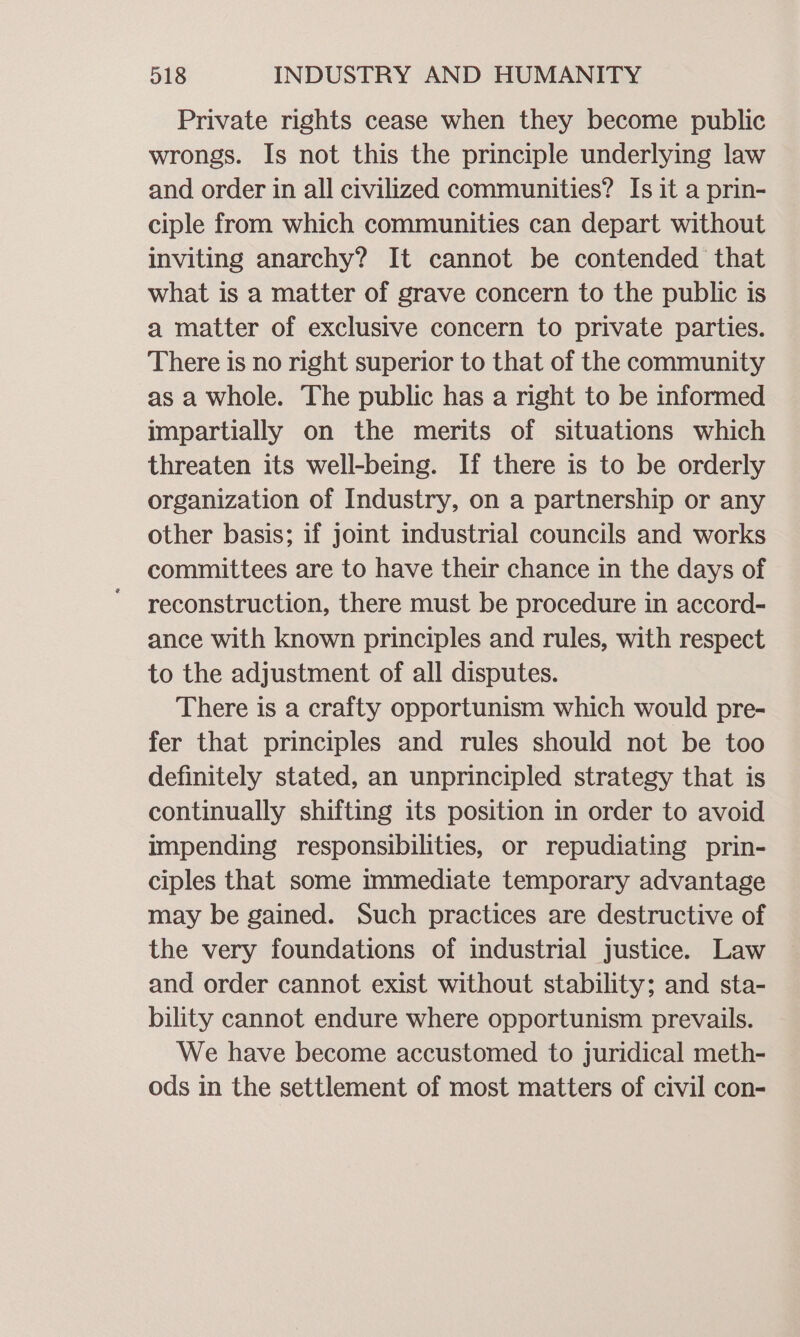 Private rights cease when they become public wrongs. Is not this the principle underlying law and order in all civilized communities? Is it a prin- ciple from which communities can depart without inviting anarchy? It cannot be contended that what is a matter of grave concern to the public is a matter of exclusive concern to private parties. There is no right superior to that of the community as a whole. The public has a right to be informed impartially on the merits of situations which threaten its well-being. If there is to be orderly organization of Industry, on a partnership or any other basis; if joint industrial councils and works committees are to have their chance in the days of reconstruction, there must be procedure in accord- ance with known principles and rules, with respect to the adjustment of all disputes. There is a crafty opportunism which would pre- fer that principles and rules should not be too definitely stated, an unprincipled strategy that is continually shifting its position in order to avoid impending responsibilities, or repudiating prin- ciples that some immediate temporary advantage may be gained. Such practices are destructive of the very foundations of industrial justice. Law and order cannot exist without stability; and sta- bility cannot endure where opportunism prevails. We have become accustomed to juridical meth- ods in the settlement of most matters of civil con-