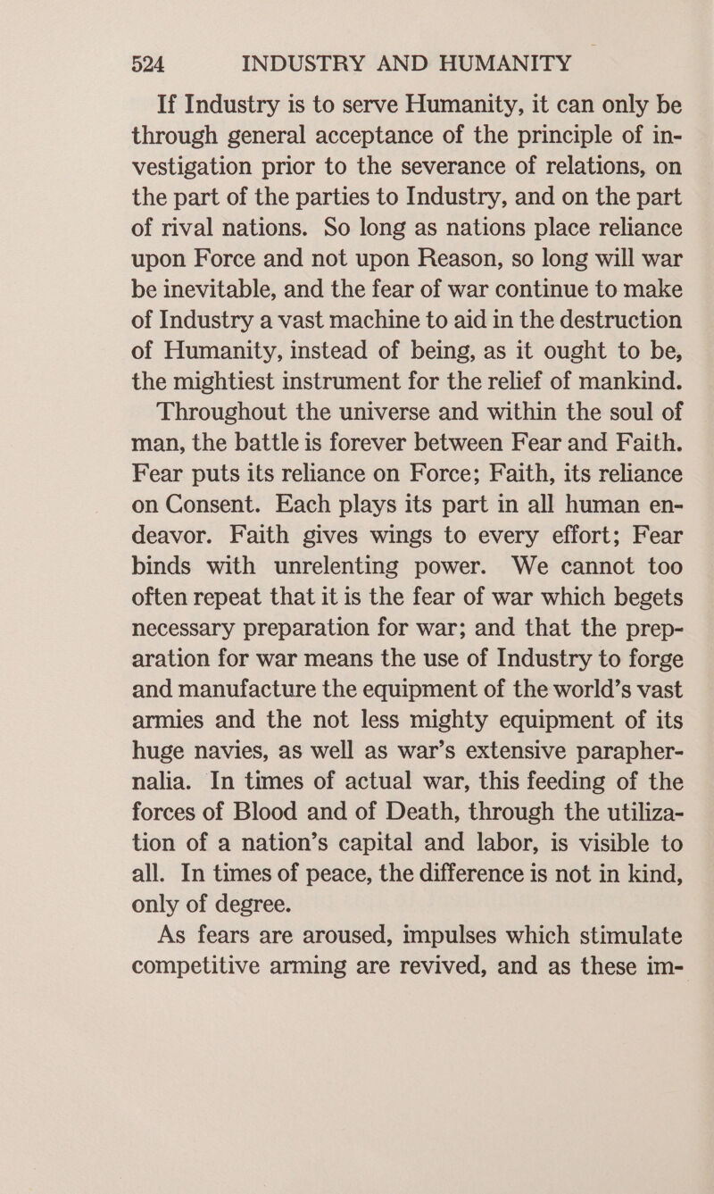 If Industry is to serve Humanity, it can only be through general acceptance of the principle of in- vestigation prior to the severance of relations, on the part of the parties to Industry, and on the part of rival nations. So long as nations place reliance upon Force and not upon Reason, so long will war be inevitable, and the fear of war continue to make of Industry a vast machine to aid in the destruction of Humanity, instead of being, as it ought to be, the mightiest instrument for the relief of mankind. Throughout the universe and within the soul of man, the battle is forever between Fear and Faith. Fear puts its reliance on Force; Faith, its reliance on Consent. Each plays its part in all human en- deavor. Faith gives wings to every effort; Fear binds with unrelenting power. We cannot too often repeat that it is the fear of war which begets necessary preparation for war; and that the prep- aration for war means the use of Industry to forge and manufacture the equipment of the world’s vast armies and the not less mighty equipment of its huge navies, as well as war’s extensive parapher- nalia. In times of actual war, this feeding of the forces of Blood and of Death, through the utiliza- tion of a nation’s capital and labor, is visible to all. In times of peace, the difference is not in kind, only of degree. As fears are aroused, impulses which stimulate competitive arming are revived, and as these im-