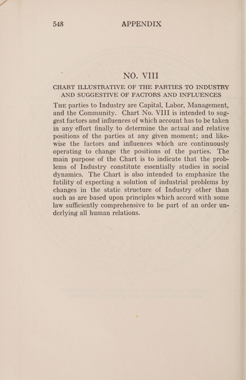 NO. VIII CHART ILLUSTRATIVE OF THE PARTIES TO INDUSTRY AND SUGGESTIVE OF FACTORS AND INFLUENCES THE parties to Industry are Capital, Labor, Management, and the Community. Chart No. VIII is intended to sug- gest factors and influences of which account has to be taken in any effort finally to determine the actual and relative positions of the parties at any given moment; and like- wise the factors and influences which are continuously operating to change the positions of the parties. The main purpose of the Chart is to indicate that the prob- lems of Industry constitute essentially studies in social dynamics. The Chart is also intended to emphasize the futility of expecting a solution of industrial problems by changes in the static structure of Industry other than such as are based upon principles which accord with some law sufficiently comprehensive to be part of an order un- derlying all human relations. 7
