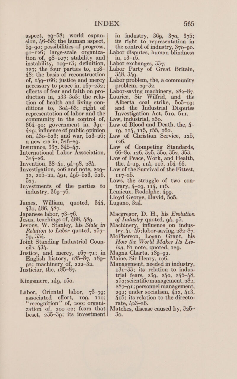 aspect, 29-58; world expan- sion, 46-58; the human aspect, 59-90; possibilities of progress, g1-126; large-scale organiza- tion of, 98-107; stability and instability, 109-13; definition, 127; the four parties to, 128- 48; the basis of reconstruction of, 149-166; justice and mercy necessary to peace in, 167-232; effects of fear and faith on pro- duction in, 233-303; the rela- tion of health and living con- ditions to, 304-63; right of representation of labor and the community in the control of, 364-90; government in, 391- 429; influence of public opinion on, 430-523; and war, 523-26; a new era in, 526-29. Insurance, 337, 345-47. International Labor Association, 324-26. Invention, 38-41, 94-98, 284. Investigation, 206 and note, 209- 12, 215-22, for, 495-523, 526, 527. Investments of the parties to industry, 369-76. James, William, quoted, 344, 430, 486, 487. Japanese labor, 73-76. Jesus, teachings of, 488, 489. Jevons, W. Stanley, his State in Relation to Labor quoted, 257- 5g, 334. Joint Standing Industrial Coun- cils, 434. Justice, and mercy, 167-71; in English history, 185-37, 189- ' g2; machinery of, 222-32. Justiciar, the, 185-87. Kingsmere, 149, 150. Labor, Oriental labor, 73-79; associated effort, 109, 110; “recognition” of, 200; organi- zation of,. 200-02; fears that beset, 235-39; its investment 565 in industry, 369, 370, 375; its right to representation in the control of industry, 370-90. Labor disputes, human blindness in, 13-15. Labor exchanges, 337. Labor Party of Great Britain, 348, 349. Labor problem, the, a community problem, 29-32. Labor-saving machinery, 282-87. Laurier, Sir Wilfrid, and the Alberta coal strike, 505-09; and the Industrial Disputes Investigation Act, 510, 511. Law, industrial, 230. Law of Blood and Death, the, 4- 19, 114, 115, 155, 160. Law as Christian Service, 125, 126. Law of Competing Standards, 66-80, 126, 325, 350, 352, 353. Law of Peace, Work, and Health, the, 4-19, 114, 115, 154-66. Law of the Survival of the Fittest, 117-25. Laws, the struggle of two con- trary, 4-19, 114, 115. Lemieux, Rodolphe, 499. Lloyd George, David, 505. Lugano, Soh. Macgregor, D. H., his Evolution of Industry quoted, 94, 95. Machinery, influence on indus- try, 41-45; labor-saving, 282-87. McPherson, Logan Grant, his How the World Makes Its Liv- ing, 81 note; quoted, 129. Magna Charta, 189-92. Maine, Sir Henry, 106. Management, needed in industry, 131-33; its relation to indus- trial fears, 239, 240, 245-A8, 252; scientificmanagement, 282, 287-91; personnel management, 292; under socialism, 412, 413, 415; its relation to the directo- rate, 423-26. pees disease caused by, 325- O.