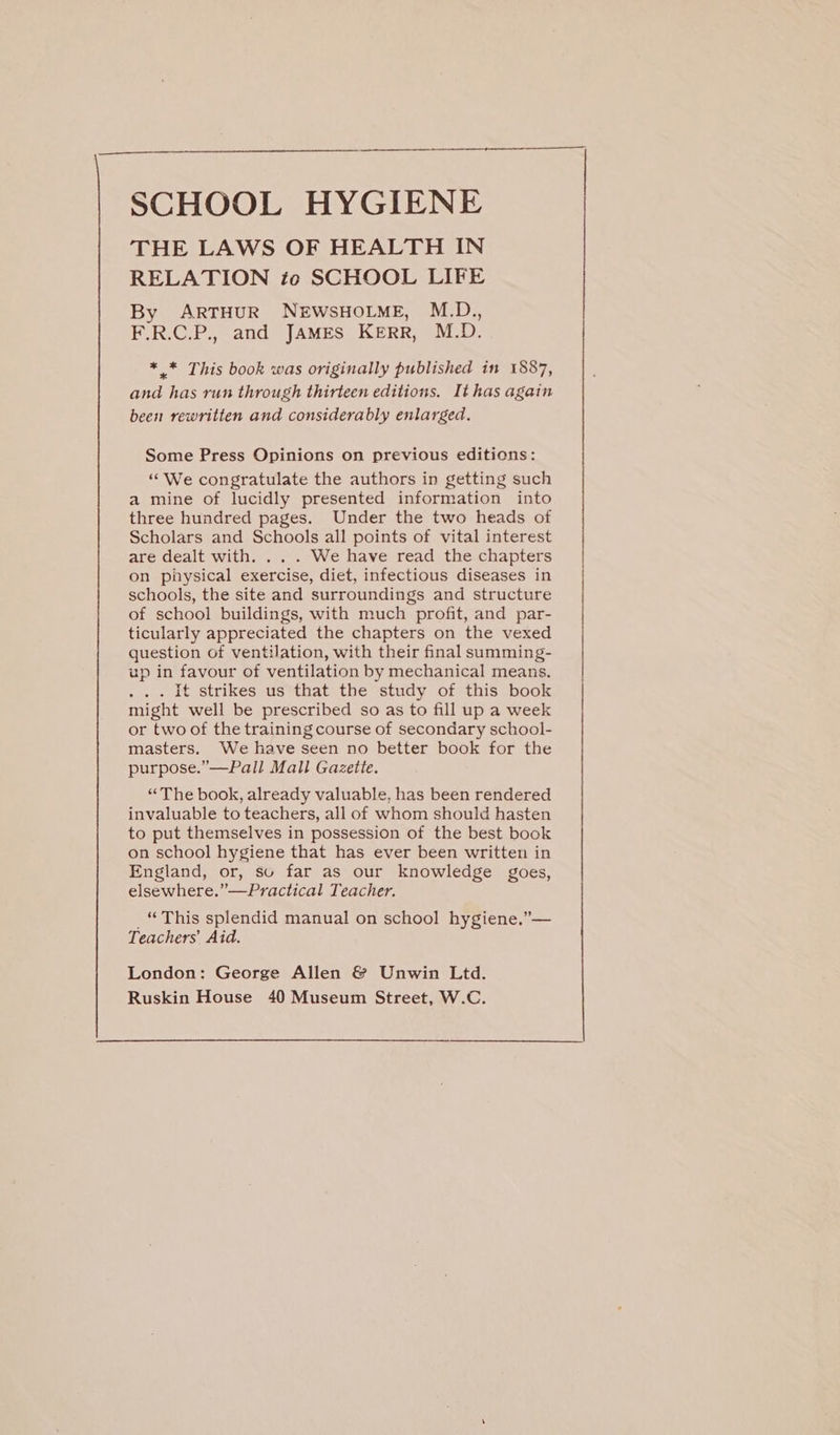 THE LAWS OF HEALTH IN RELATION to SCHOOL LIFE By ARTHUR NEWSHOLME, M.D., F.R.C.P., and JAMES KERR, M.D. * .* This book was originally published in 1887, aad has run through thirteen editions. It has again been rewritten and considerably enlarged. Some Press Opinions on previous editicns: ‘““We congratulate the authors in getting such a mine of lucidly presented information into three hundred pages. Under the two heads of Scholars and Schools all points of vital interest are dealt with. . We have read the chapters on physical exercise, diet, infectious diseases in schools, the site and surroundings and structure of school buildings, with much profit, and par- ticularly appreciated the chapters on the vexed question of ventilation, with their final summing- up in favour of ventilation by mechanical means. . . It strikes us that the study of this book might well be prescribed so as to fill up a week or two of the training course of secondary school- masters. We have seen no better book for the purpose.”—Pall Mall Gazette. “The book, already valuable, has been rendered invaluable to teachers, all of whom should hasten to put themselves in possession of the best book on school hygiene that has ever been written in England, or, su far as our knowledge goes, elsewhere.’ '— Practical T ‘eacher. “ This splendid manual on school hygiene,”— Teachers’ Aid. London: George Allen &amp; Unwin Ltd. =