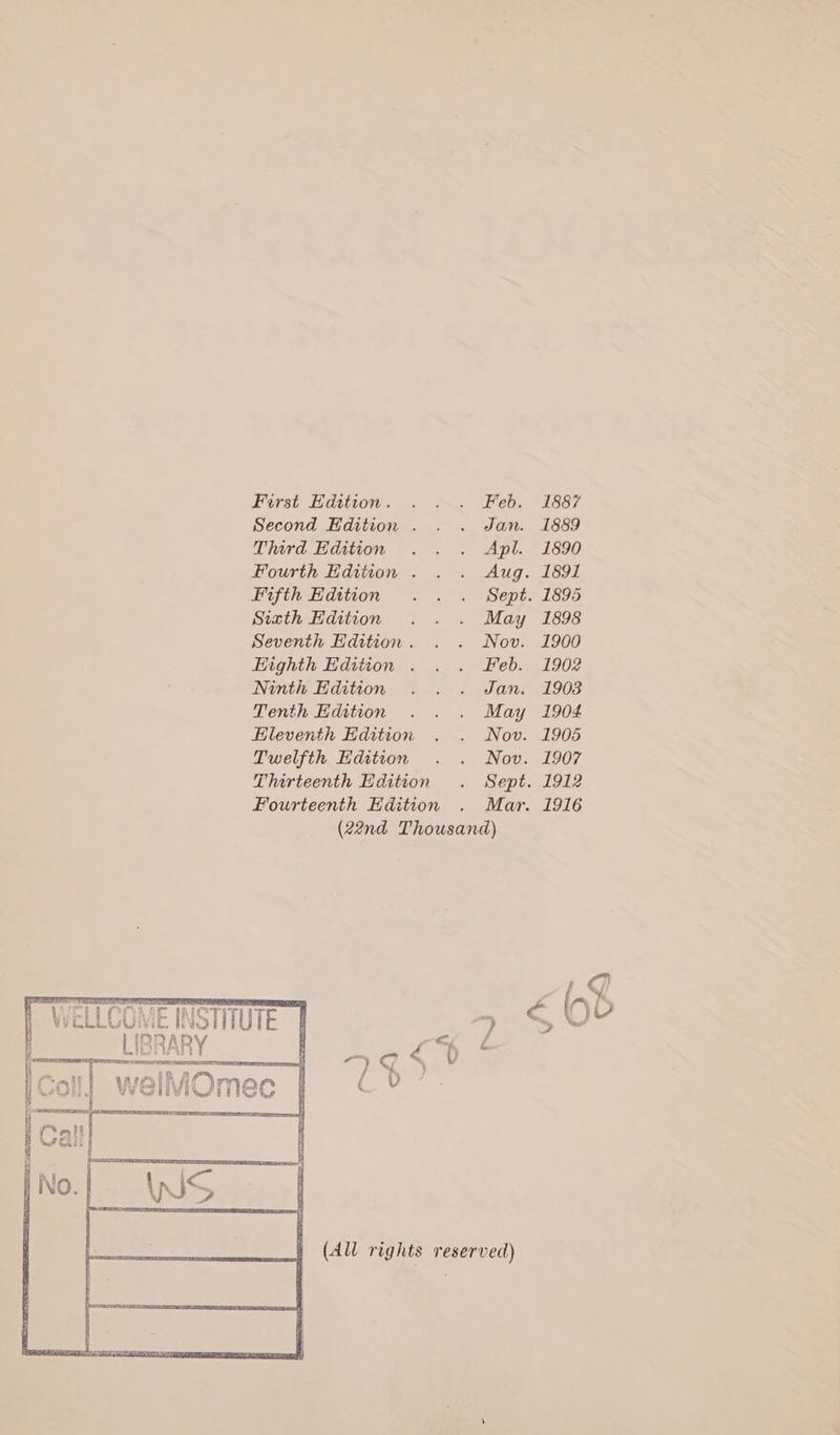 First Edition. . . . Feb. 1887 Second Edition . . . Jan. 1889 Third Edition . . . Apl. 1890 Fourth Edition . . . Aug. 1891 Fifth Hdition . . . Sept. 1895 Sixth Hdition . . . May 1898 Seventh Edition. . . Nov. 1900 Highth Edition . . . Feb. 1902 Ninth Edition . . . Jan. 1908 Tenth Edition . . . May 1904 Eleventh Edition . . Nov. 1905 Twelfth Edition . . Nov. 1907 Thirteenth Edition . Sept. 1912 Fourteenth Edition . Mar. 1916 (22nd Thousand) | WELLCOME INSTNUTE | &gt; §€ Lee y, ~ d (All rights reserved)