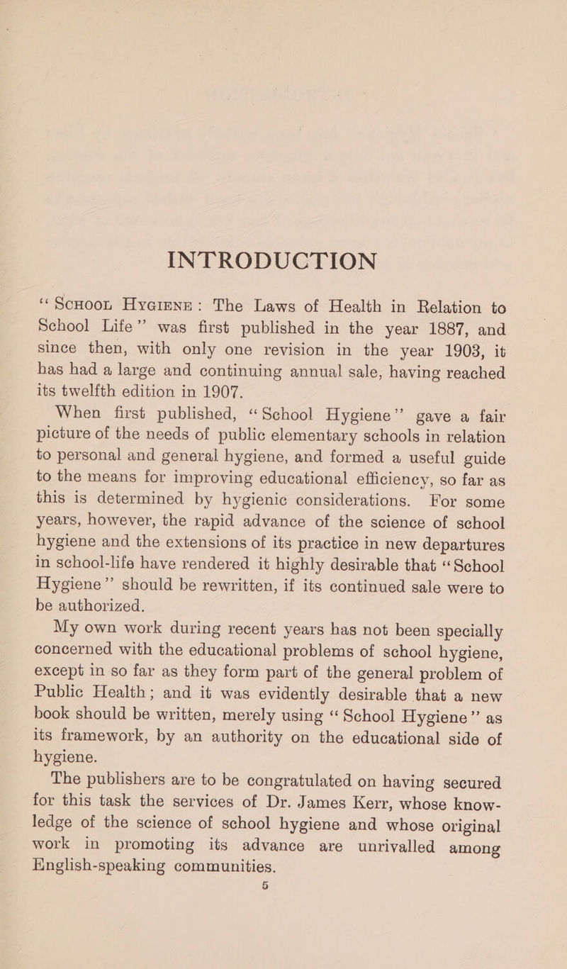 INTRODUCTION ‘Scoot Hyeimne: The Laws of Health in Relation to School Life” was first published in the year 1887, and since then, with only one revision in the year 1903, it has had a large and continuing annual sale, having reached its twelfth edition in 1907. When first published, “School Hygiene’ gave a fair picture of the needs of public elementary schools in relation to personal and general hygiene, and formed a useful guide to the means for improving educational efficiency, so far as this is determined by hygienic considerations. For some years, however, the rapid advance of the science of school hygiene and the extensions of its practice in new departures in school-life have rendered it highly desirable that ‘School Hygiene” should be rewritten, if its continued sale were to be authorized. My own work during recent years has not been specially concerned with the educational problems of school hygiene, except in so far as they form part of the general problem of Public Health; and it was evidently desirable that a new book should be written, merely using “ School Hygiene” as its framework, by an authority on the educational side of hygiene. The publishers are to be congratulated on having secured for this task the services of Dr. James Kerr, whose know- ledge of the science of school hygiene and whose original work in promoting its advance are unrivalled among English-speaking communities.