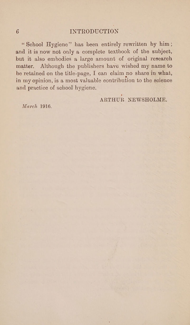 “School Hygiene” has been entirely rewritten by him ; and it is now not only a complete textbook of the subject, but it also embodies a large amount of original research matter. Although the publishers have wished my name to be retained on the title-page, I can claim no share in what, in my opinion, is a most valuable contribution to the science and practice of school hygiene. ARTHUR NEWSHOLME. March 1916.