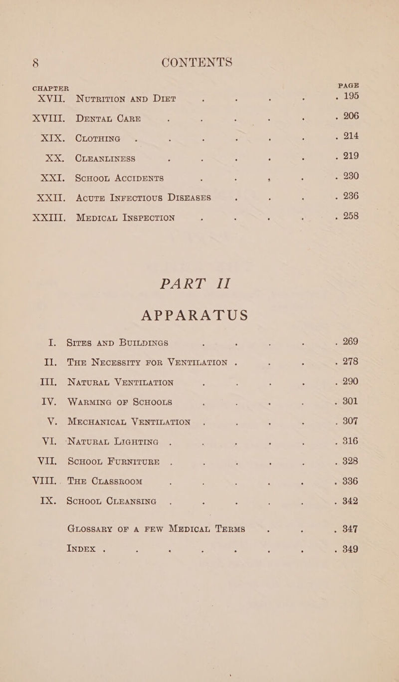 ON ts AViTI, xX. XX. XXI. NUTRITION AND DIET DENTAL CARE CLOTHING CLEANLINESS ScHoon ACCIDENTS AcutE Inrectious DISEASES MEDICAL INSPECTION ees ee L APPARATUS SITES AND BUILDINGS THE NECESSITY FOR VENTILATION . NATURAL VENTILATION WARMING OF SCHOOLS MECHANICAL VENTILATION ScHooL FURNITURE ScHoon CLEANSING GLOSSARY OF A FEW MEpicaL TERMS INDEX . PAGE atop . 206 . 214 . 219 . 269 . 290 . 307