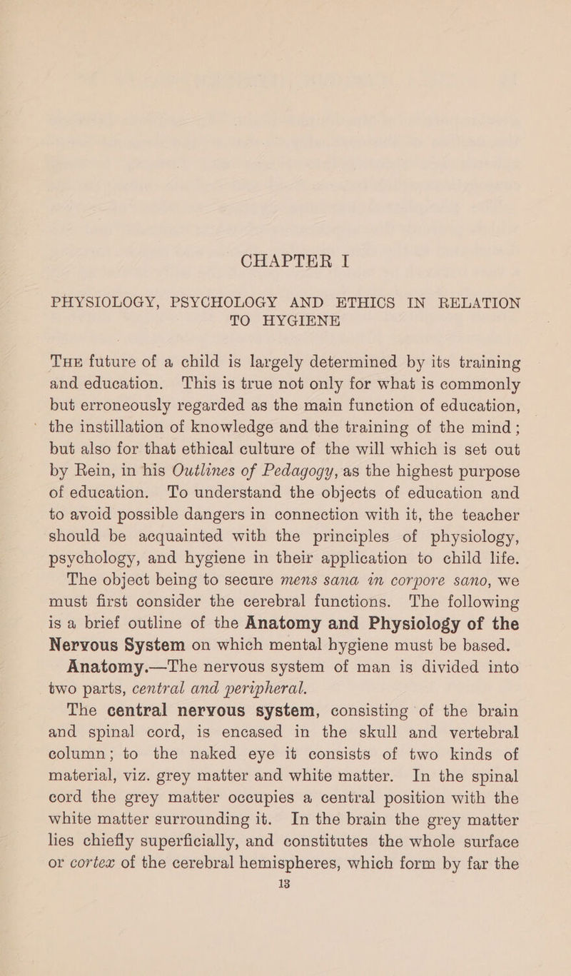 CHAPTER I PHYSIOLOGY, PSYCHOLOGY AND ETHICS IN RELATION TO HYGIENE Tue future of a child is largely determined by its training and education. This is true not only for what is commonly but erroneously regarded as the main function of education, ’ the instillation of knowledge and the training of the mind; but also for that ethical culture of the will which is set out by Rein, in his Outlines of Pedagogy, as the highest purpose of education. To understand the objects of education and to avoid possible dangers in connection with it, the teacher should be acquainted with the principles of physiology, psychology, and hygiene in their application to child life. The object being to secure mens sana im corpore sano, we must first consider the cerebral functions. The following is a brief outline of the Anatomy and Physiology of the Nervous System on which mental hygiene must be based. Anatomy.—The nervous system of man is divided into two parts, central and peripheral. The central nervous system, consisting of the brain and spinal cord, is encased in the skull and vertebral column; to the naked eye it consists of two kinds of material, viz. grey matter and white matter. In the spinal cord the grey matter occupies a central position with the white matter surrounding it. In the brain the grey matter lies chiefly superficially, and constitutes the whole surface or cortex of the cerebral hemispheres, which form by far the