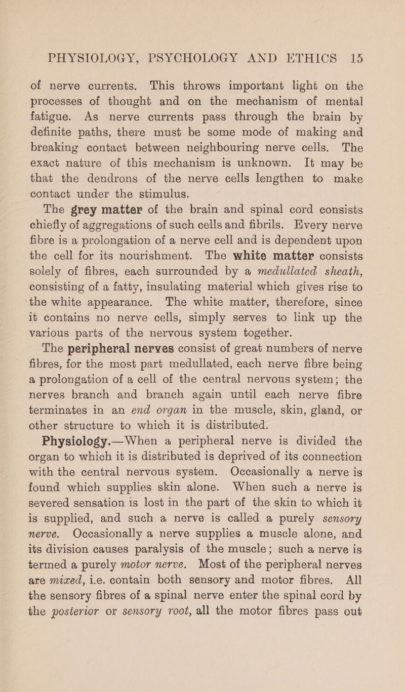 of nerve currents. This throws important light on the processes of thought and on the mechanism of mental fatigue. As nerve currents pass through the brain by definite paths, there must be some mode of making and breaking contact between neighbouring nerve cells. The exact nature of this mechanism is unknown. It may be that the dendrons of the nerve cells lengthen to make contact under the stimulus. The grey matter of the brain and spinal cord consists chiefly of aggregations of such cells and fibrils. Every nerve fibre is a prolongation of a nerve cell and is dependent upon the cell for its nourishment. The white matter consists solely of fibres, each surrounded by a medullated sheath, consisting of a fatty, insulating material which gives rise to the white appearance. The white matter, therefore, since it contains no nerve cells, simply serves to link up the various parts of the nervous system together. The peripheral nerves consist of great numbers of nerve fibres, for the most part medullated, each nerve fibre being a prolongation of a cell of the central nervous system; the nerves branch and branch again until each nerve fibre terminates in an end organ in the muscle, skin, gland, or other structure to which it is distributed. Physiology.—When a peripheral nerve is divided the organ to which it is distributed is deprived of its connection with the central nervous system. Occasionally a nerve is found which supplies skin alone. When such a nerve is severed sensation is lost in the part of the skin to which it is supplied, and such a nerve is called a purely sensory nerve. Occasionally a nerve supplies a muscle alone, and its division causes paralysis of the muscle; such a nerve is termed a purely motor nerve. Most of the peripheral nerves are mixed, i.e. contain both sensory and motor fibres. All the sensory fibres of a spinal nerve enter the spinal cord by the posterior or sensory root, all the motor fibres pass out