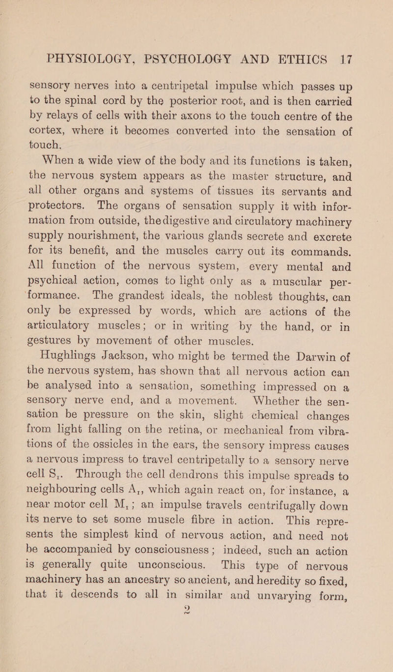 sensory nerves into a centripetal impulse which passes up to the spinal cord by the posterior root, and is then carried by relays of cells with their axons to the touch centre of the cortex, where it becomes converted into the sensation of touch, When a wide view of the body and its functions is taken, the nervous system appears as the master structure, and all other organs and systems of tissues its servants and protectors. The organs of sensation supply it with infor- mation from outside, the digestive and circulatory machinery supply nourishment, the various glands secrete and excrete for its benefit, and the muscles carry out its commands. All function of the nervous system, every mental and psychical action, comes to light only as a muscular per- ‘formance. The grandest ideals, the noblest thoughts, can only be expressed by words, which are actions of the articulatory muscles; or in writing by the hand, or in gestures by movement of other muscles. Hughlings Jackson, who might be termed the Darwin of the nervous system, has shown that all nervous action can be analysed into a sensation, something impressed on a sensory nerve end, and a movement. Whether the sen- sation be pressure on the skin, slight chemical changes from light falling on the retina, or mechanical from vibra- tions of the ossicles in the ears, the sensory impress causes a nervous impress to travel centripetally to a sensory nerve cell S,. Through the cell dendrons this impulse spreads to neighbouring cells A,, which again react on, for instance, a near motor cell M,; an impulse travels centrifugally down its nerve to set some muscle fibre in action. This repre- sents the simplest kind of nervous action, and need not be accompanied by consciousness; indeed, such an action is generally quite unconscious. This type of nervous machinery has an ancestry so ancient, and heredity so fixed, that it descends to all in similar and unvarying form, 9 re