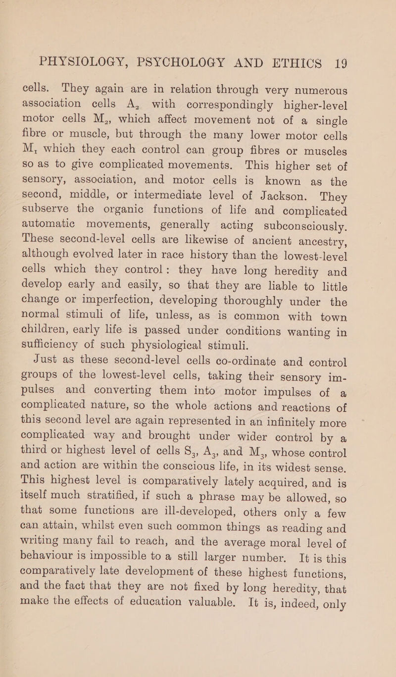 cells. They again are in relation through very numerous association cells A, with correspondingly higher-level motor cells M,, which affect movement not of a single fibre or muscle, but through the many lower motor cells M, which they each control can group fibres or muscles so as to give complicated movements. This higher set of sensory, association, and motor cells is known as the second, middle, or intermediate level of Jackson. They subserve the organic functions of life and complicated automatic movements, generally acting subconsciously. These second-level cells are likewise of ancient ancestry, although evolved later in race history than the lowest-level cells which they control: they have long heredity and develop early and easily, so that they are liable to little change or imperfection, developing thoroughly under the normal stimuli of life, unless, as is common with town children, early life is passed under conditions wanting in sufficiency of such physiological stimuli. Just as these second-level cells co-ordinate and control groups of the lowest-level cells, taking their sensory im- pulses and converting them into motor impulses of a complicated nature, so the whole actions and reactions of this second level are again represented in an infinitely more complicated way and brought under wider control by a third or highest level of cells S,, A,, and M,, whose control and action are within the conscious life, in its widest sense. This highest level is comparatively lately acquired, and is itself much stratified, if such a phrase may be allowed, so that some functions are ill-developed, others only a few can attain, whilst even such common things as reading and writing many fail to reach, and the average moral level of behaviour is impossible to a still larger number. It is this comparatively late development of these highest functions, and the fact that they are not fixed by long heredity, that make the effects of education valuable. It is, indeed, only