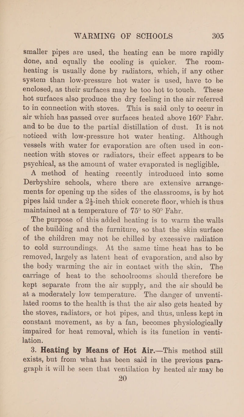 smaller pipes are used, the heating can be more rapidly done, and equally the cooling is quicker. The room- heating is usually done by radiators, which, if any other system than low-pressure hot water is used, have to be enclosed, as their surfaces may be too hot to touch. These hot surfaces also produce the dry feeling in the air referred to in connection with stoves. This is said only to occur in air which has passed over surfaces heated above 160° Fahr. and to be due to the partial distillation of dust. It is not noticed with low-pressure hot water heating. Although vessels with water for evaporation are often used in con- nection with stoves or radiators, their effect appears to be psychical, as the amount of water evaporated is negligible. A method of heating recently introduced into some Derbyshire schools, where there are extensive arrange- ments for opening up the sides of the classrooms, is by hot pipes laid under a 24-inch thick concrete floor, which is thus maintained at a temperature of 75° to 80° Fahr. The purpose of this added heating is to warm the walls of the building and the furniture, so that the skin surface of the children may not be chilled by excessive radiation to cold surroundings. At the same time heat has to be removed, largely as latent heat of evaporation, and also by the body warming the air in contact with the skin. The carriage of heat to the schoolrooms should therefore be kept separate from the air supply, and the air should be at a moderately low temperature. The danger of unventi- lated rooms to the health is that the air also gets heated by the stoves, radiators, or hot pipes, and thus, unless kept in constant movement, as by a fan, becomes physiologically impaired for heat removal, which is its function in venti- lation. 3. Heating by Means of Hot Air.—This method still exists, but from what has been said in the previous para- graph it will be seen that ventilation by heated air may be 20