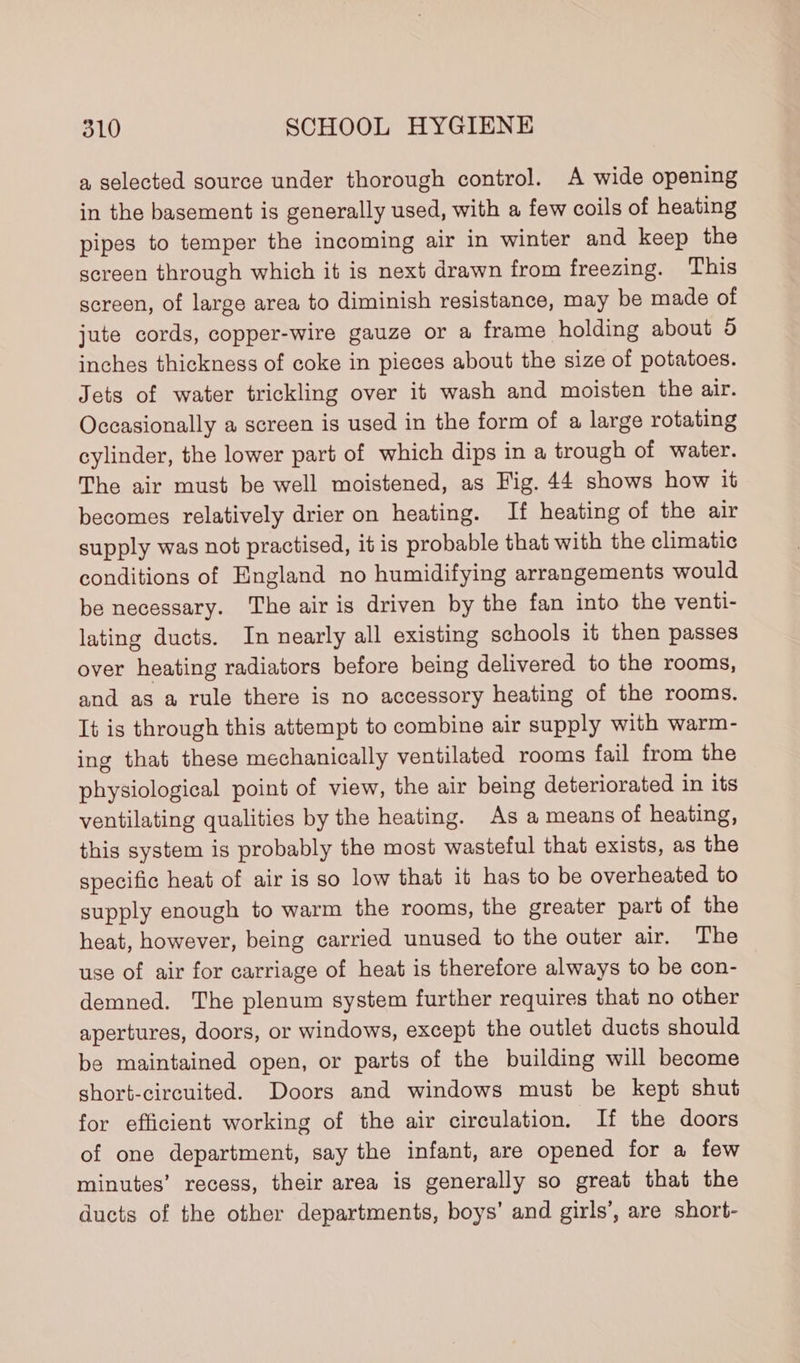 a selected source under thorough control. A wide opening in the basement is generally used, with a few coils of heating pipes to temper the incoming air in winter and keep the screen through which it is next drawn from freezing. This screen, of large area to diminish resistance, may be made of jute cords, copper-wire gauze or a frame holding about 5 inches thickness of coke in pieces about the size of potatoes. Jets of water trickling over it wash and moisten the air. Occasionally a screen is used in the form of a large rotating cylinder, the lower part of which dips in a trough of water. The air must be well moistened, as Fig. 44 shows how it becomes relatively drier on heating. If heating of the air supply was not practised, it is probable that with the climatic conditions of England no humidifying arrangements would be necessary. The air is driven by the fan into the venti- lating ducts. In nearly all existing schools it then passes over heating radiators before being delivered to the rooms, and as a rule there is no accessory heating of the rooms. It is through this attempt to combine air supply with warm- ing that these mechanically ventilated rooms fail from the physiological point of view, the air being deteriorated in its ventilating qualities by the heating. As a means of heating, this system is probably the most wasteful that exists, as the specific heat of air is so low that it has to be overheated to supply enough to warm the rooms, the greater part of the heat, however, being carried unused to the outer air. The use of air for carriage of heat is therefore always to be con- demned. The plenum system further requires that no other apertures, doors, or windows, except the outlet ducts should be maintained open, or parts of the building will become short-circuited. Doors and windows must be kept shut for efficient working of the air circulation. If the doors of one department, say the infant, are opened for a few minutes’ recess, their area is generally so great that the ducts of the other departments, boys’ and girls’, are short-