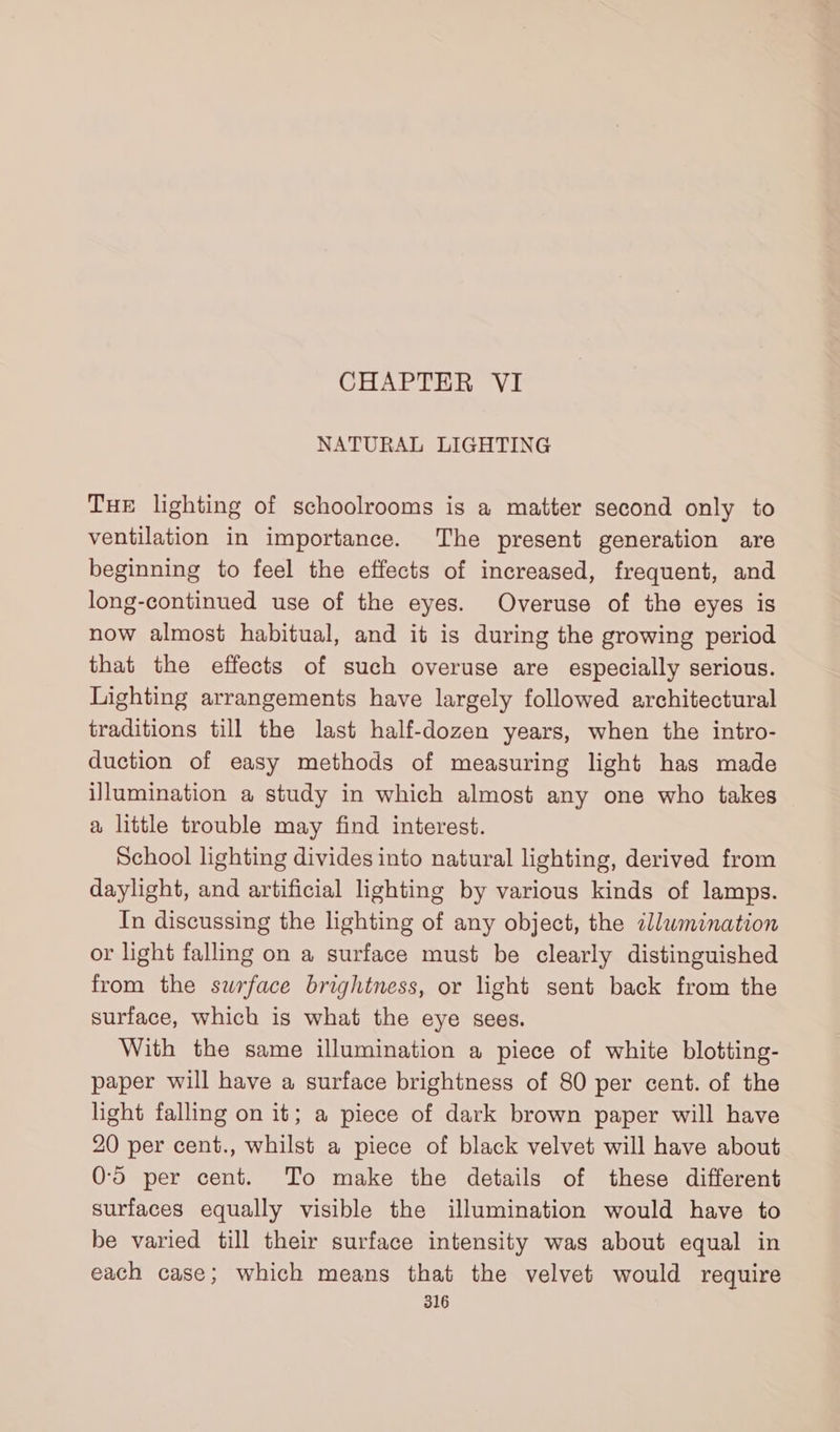 CHAPTER VI NATURAL LIGHTING Tue lighting of schoolrooms is a matter second only to ventilation in importance. The present generation are beginning to feel the effects of increased, frequent, and long-continued use of the eyes. Overuse of the eyes is now almost habitual, and it is during the growing period that the effects of such overuse are especially serious. Lighting arrangements have largely followed architectural traditions till the last half-dozen years, when the intro- duction of easy methods of measuring light has made illumination a study in which almost any one who takes a little trouble may find interest. School lighting divides into natural lighting, derived from daylight, and artificial lighting by various kinds of lamps. In discussing the lighting of any object, the illumination or light falling on a surface must be clearly distinguished from the surface brightness, or light sent back from the surface, which is what the eye sees. With the same illumination a piece of white blotting- paper will have a surface brightness of 80 per cent. of the light falling on it; a piece of dark brown paper will have 20 per cent., whilst a piece of black velvet will have about 0-5 per cent. To make the details of these different surfaces equally visible the illumination would have to be varied till their surface intensity was about equal in each case; which means that the velvet would require